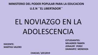 EL NOVIAZGO EN LA
ADOLESCENCIA
MINISTERIO DEL PODER POPULAR PARA LA EDUCACION
U.E.N ``EL LIBERTADOR``
DOCENTE:
MARTHA VALERO
ESTUDIANTES:
MILAGROS TABATA
JONAURY PEREZ
DAIMARYZ MENDOZA
CHACAO, 032019
 