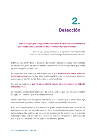 INSTITUTO ANDALUZ DE LA MUJER
	2.
	 Detección
“Si ellos intuyen que su hija puede estar siendo maltratada, es muy probable
que lo esté siendo, incluso desde hace más tiempo del que creen”
Sonia Vaccaro. ¿Qué puedo hacer si mi hija ha sido maltratada? (2005).
Publicada por la Comisión para la investigación de Malos Tratos a Mujeres.
Esta Guía está centrada en la actuación de madres y padres cuando ya han detectado
dicha violencia, pero se ha considerado conveniente incluir un apartado que puede
ayudar y apoyar esa detección.
Es importante que madres y padres conozcan que la violencia más usada es la vio-
lencia psicológica, que no va a dejar huellas evidentes en las jóvenes que la sufren
aunque puede ser tan o más dañina que la violencia física.
Por ello es importante que no os paralice la culpa o la vergüenza por no haberlo
detectado antes.
Es necesario conocer los mecanismos de dominio y abuso que está empleando sobre
su hija y las “señales” que ella puede presentar.
También es importante no dejarse “convencer” por la imagen que la pareja de su hija
les transmite o por cómo ven que la trata cuando ustedes están presentes.
Para ello se puede emplear el cuestionario que se presenta como ANEXO al final de
este cuaderno. No está estandarizado (es decir no puede plantearse que “a partir de
tantas respuestas positivas ya se confirma la violencia de género”), pero mientras
más respuestas positivas y con más frecuencia aparezcan mayor es la posibilidad de
que lo que está viviendo vuestra hija sea violencia de género.
 