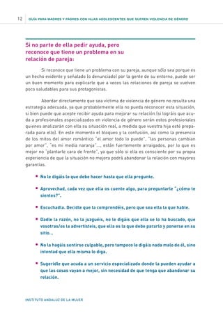 GUÍA PARA MADRES Y PADRES CON HIJAS ADOLESCENTES QUE SUFREN VIOLENCIA DE GÉNERO
INSTITUTO ANDALUZ DE LA MUJER
12
Si no parte de ella pedir ayuda, pero
reconoce que tiene un problema en su
relación de pareja:
Si reconoce que tiene un problema con su pareja, aunque sólo sea porque es
un hecho evidente y señalado (o denunciado) por la gente de su entorno, puede ser
un buen momento para explicarle que a veces las relaciones de pareja se vuelven
poco saludables para sus protagonistas.
Abordar directamente que sea víctima de violencia de género no resulta una
estrategia adecuada, ya que probablemente ella no pueda reconocer esta situación,
si bien puede que acepte recibir ayuda para mejorar su relación (si lográis que acu-
da a profesionales especializados en violencia de género serán estos profesionales
quienes analizarán con ella su situación real, a medida que vuestra hija esté prepa-
rada para ello). En este momento el bloqueo y la confusión, así como la presencia
de los mitos del amor romántico “el amor todo lo puede”, “las personas cambian
por amor”, “es mi media naranja”..., están fuertemente arraigados, por lo que es
mejor no “plantarle cara de frente”, ya que sólo si ella es consciente por su propia
experiencia de que la situación no mejora podrá abandonar la relación con mayores
garantías.
	• 	No le digáis lo que debe hacer hasta que ella pregunte.
	• 	Aprovechad, cada vez que ella os cuente algo, para preguntarle “¿cómo te
sientes?”.
	• 	Escuchadla. Decidle que la comprendéis, pero que sea ella la que hable.
	• 	Dadle la razón, no la juzguéis, no le digáis que ella se lo ha buscado, que
vosotras/os la advertisteis, que ella es la que debe pararlo y ponerse en su
sitio…
	• 	No la hagáis sentirse culpable, pero tampoco le digáis nada malo de él, sino
intentad que ella misma lo diga.
	• 	Sugeridle que acuda a un servicio especializado donde la pueden ayudar a
que las cosas vayan a mejor, sin necesidad de que tenga que abandonar su
relación.
 