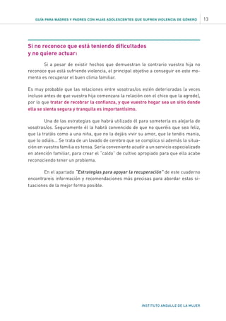 GUÍA PARA MADRES Y PADRES CON HIJAS ADOLESCENTES QUE SUFREN VIOLENCIA DE GÉNERO 13
INSTITUTO ANDALUZ DE LA MUJER
Si no reconoce que está teniendo dificultades
y no quiere actuar:
Si a pesar de existir hechos que demuestran lo contrario vuestra hija no
reconoce que está sufriendo violencia, el principal objetivo a conseguir en este mo-
mento es recuperar el buen clima familiar.
Es muy probable que las relaciones entre vosotras/os estén deterioradas (a veces
incluso antes de que vuestra hija comenzara la relación con el chico que la agrede),
por lo que tratar de recobrar la confianza, y que vuestro hogar sea un sitio donde
ella se sienta segura y tranquila es importantísimo.
Una de las estrategias que habrá utilizado él para someterla es alejarla de
vosotras/os. Seguramente él la habrá convencido de que no queréis que sea feliz,
que la tratáis como a una niña, que no la dejáis vivir su amor, que le tenéis manía,
que lo odiáis... Se trata de un lavado de cerebro que se complica si además la situa-
ción en vuestra familia es tensa. Sería conveniente acudir a un servicio especializado
en atención familiar, para crear el “caldo” de cultivo apropiado para que ella acabe
reconociendo tener un problema.
En el apartado “Estrategias para apoyar la recuperación” de este cuaderno
encontrareis información y recomendaciones más precisas para abordar estas si-
tuaciones de la mejor forma posible.
 