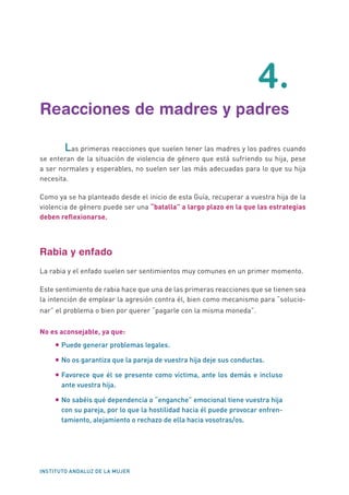 INSTITUTO ANDALUZ DE LA MUJER
	4.
Reacciones de madres y padres
Las primeras reacciones que suelen tener las madres y los padres cuando
se enteran de la situación de violencia de género que está sufriendo su hija, pese
a ser normales y esperables, no suelen ser las más adecuadas para lo que su hija
necesita.
Como ya se ha planteado desde el inicio de esta Guía, recuperar a vuestra hija de la
violencia de género puede ser una “batalla” a largo plazo en la que las estrategias
deben reflexionarse.
Rabia y enfado
La rabia y el enfado suelen ser sentimientos muy comunes en un primer momento.
Este sentimiento de rabia hace que una de las primeras reacciones que se tienen sea
la intención de emplear la agresión contra él, bien como mecanismo para “solucio-
nar” el problema o bien por querer “pagarle con la misma moneda”.
No es aconsejable, ya que:
•	Puede generar problemas legales.
•	No os garantiza que la pareja de vuestra hija deje sus conductas.
•	Favorece que él se presente como víctima, ante los demás e incluso
ante vuestra hija.
•	No sabéis qué dependencia o “enganche” emocional tiene vuestra hija
con su pareja, por lo que la hostilidad hacia él puede provocar enfren-
tamiento, alejamiento o rechazo de ella hacia vosotras/os.
 