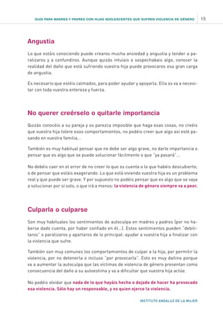 GUÍA PARA MADRES Y PADRES CON HIJAS ADOLESCENTES QUE SUFREN VIOLENCIA DE GÉNERO 15
INSTITUTO ANDALUZ DE LA MUJER
Angustia
Lo que estáis conociendo puede crearos mucha ansiedad y angustia y tender a pa-
ralizaros y a confundiros. Aunque quizás intuíais o sospechabais algo, conocer la
realidad del daño que está sufriendo vuestra hija puede provocaros esa gran carga
de angustia.
Es necesario que estéis calmados, para poder ayudar y apoyarla. Ella os va a necesi-
tar con toda vuestra entereza y fuerza.
No querer creérselo o quitarle importancia
Quizás conocéis a su pareja y os parezca imposible que haga esas cosas, no creéis
que vuestra hija tolere esos comportamientos, no podéis creer que algo así esté pa-
sando en vuestra familia...
También es muy habitual pensar que no debe ser algo grave, no darle importancia o
pensar que es algo que se puede solucionar fácilmente o que “ya pasará”...
No debéis caer en el error de no creer lo que os cuenta o lo que habéis descubierto;
o de pensar que estáis exagerando. Lo que está viviendo vuestra hija es un problema
real y que puede ser grave. Y por supuesto no podéis pensar que es algo que se vaya
a solucionar por sí solo, o que irá a menos: la violencia de género siempre va a peor.
Culparla o culparse
Son muy habituales los sentimientos de autoculpa en madres y padres (por no ha-
berse dado cuenta, por haber confiado en él...). Estos sentimientos pueden “debili-
taros” o paralizaros y apartaros de lo principal: ayudar a vuestra hija a finalizar con
la violencia que sufre.
También son muy comunes los comportamientos de culpar a la hija, por permitir la
violencia, por no detenerla o incluso “por provocarla”. Esto es muy dañino porque
va a aumentar la autoculpa que las víctimas de violencia de género presentan como
consecuencia del daño a su autoestima y va a dificultar que vuestra hija actúe.
No podéis olvidar que nada de lo que hayáis hecho o dejado de hacer ha provocado
esa violencia. Sólo hay un responsable, y es quien ejerce la violencia.
 