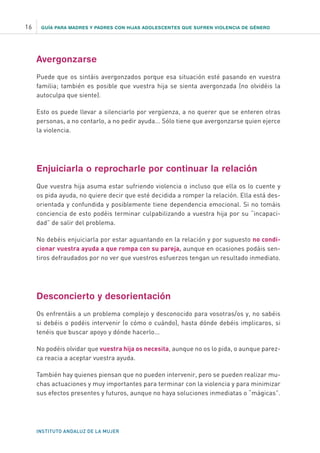 GUÍA PARA MADRES Y PADRES CON HIJAS ADOLESCENTES QUE SUFREN VIOLENCIA DE GÉNERO
INSTITUTO ANDALUZ DE LA MUJER
16
Avergonzarse
Puede que os sintáis avergonzados porque esa situación esté pasando en vuestra
familia; también es posible que vuestra hija se sienta avergonzada (no olvidéis la
autoculpa que siente).
Esto os puede llevar a silenciarlo por vergüenza, a no querer que se enteren otras
personas, a no contarlo, a no pedir ayuda... Sólo tiene que avergonzarse quien ejerce
la violencia.
Enjuiciarla o reprocharle por continuar la relación
Que vuestra hija asuma estar sufriendo violencia o incluso que ella os lo cuente y
os pida ayuda, no quiere decir que esté decidida a romper la relación. Ella está des-
orientada y confundida y posiblemente tiene dependencia emocional. Si no tomáis
conciencia de esto podéis terminar culpabilizando a vuestra hija por su “incapaci-
dad” de salir del problema.
No debéis enjuiciarla por estar aguantando en la relación y por supuesto no condi-
cionar vuestra ayuda a que rompa con su pareja, aunque en ocasiones podáis sen-
tiros defraudados por no ver que vuestros esfuerzos tengan un resultado inmediato.
Desconcierto y desorientación
Os enfrentáis a un problema complejo y desconocido para vosotras/os y, no sabéis
si debéis o podéis intervenir (o cómo o cuándo), hasta dónde debéis implicaros, si
tenéis que buscar apoyo y dónde hacerlo...
No podéis olvidar que vuestra hija os necesita, aunque no os lo pida, o aunque parez-
ca reacia a aceptar vuestra ayuda.
También hay quienes piensan que no pueden intervenir, pero se pueden realizar mu-
chas actuaciones y muy importantes para terminar con la violencia y para minimizar
sus efectos presentes y futuros, aunque no haya soluciones inmediatas o “mágicas”.
 