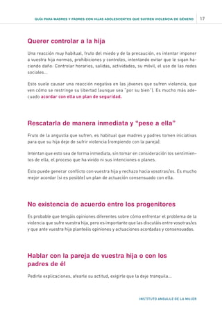 GUÍA PARA MADRES Y PADRES CON HIJAS ADOLESCENTES QUE SUFREN VIOLENCIA DE GÉNERO 17
INSTITUTO ANDALUZ DE LA MUJER
Querer controlar a la hija
Una reacción muy habitual, fruto del miedo y de la precaución, es intentar imponer
a vuestra hija normas, prohibiciones y controles, intentando evitar que le sigan ha-
ciendo daño: Controlar horarios, salidas, actividades, su móvil, el uso de las redes
sociales...
Esto suele causar una reacción negativa en las jóvenes que sufren violencia, que
ven cómo se restringe su libertad (aunque sea “por su bien”). Es mucho más ade-
cuado acordar con ella un plan de seguridad.
Rescatarla de manera inmediata y “pese a ella”
Fruto de la angustia que sufren, es habitual que madres y padres tomen iniciativas
para que su hija deje de sufrir violencia (rompiendo con la pareja).
Intentan que esto sea de forma inmediata, sin tomar en consideración los sentimien-
tos de ella, el proceso que ha vivido ni sus intenciones o planes.
Esto puede generar conflicto con vuestra hija y rechazo hacia vosotras/os. Es mucho
mejor acordar (si es posible) un plan de actuación consensuado con ella.
No existencia de acuerdo entre los progenitores
Es probable que tengáis opiniones diferentes sobre cómo enfrentar el problema de la
violencia que sufre vuestra hija, pero es importante que las discutáis entre vosotras/os
y que ante vuestra hija planteéis opiniones y actuaciones acordadas y consensuadas.
Hablar con la pareja de vuestra hija o con los
padres de él
Pedirle explicaciones, afearle su actitud, exigirle que la deje tranquila...
 
