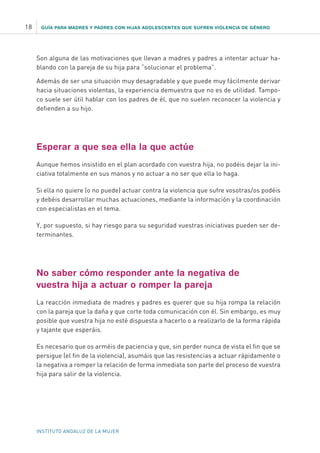 GUÍA PARA MADRES Y PADRES CON HIJAS ADOLESCENTES QUE SUFREN VIOLENCIA DE GÉNERO18
INSTITUTO ANDALUZ DE LA MUJER
Son alguna de las motivaciones que llevan a madres y padres a intentar actuar ha-
blando con la pareja de su hija para “solucionar el problema”.
Además de ser una situación muy desagradable y que puede muy fácilmente derivar
hacia situaciones violentas, la experiencia demuestra que no es de utilidad. Tampo-
co suele ser útil hablar con los padres de él, que no suelen reconocer la violencia y
defienden a su hijo.
Esperar a que sea ella la que actúe
Aunque hemos insistido en el plan acordado con vuestra hija, no podéis dejar la ini-
ciativa totalmente en sus manos y no actuar a no ser que ella lo haga.
Si ella no quiere (o no puede) actuar contra la violencia que sufre vosotras/os podéis
y debéis desarrollar muchas actuaciones, mediante la información y la coordinación
con especialistas en el tema.
Y, por supuesto, si hay riesgo para su seguridad vuestras iniciativas pueden ser de-
terminantes.
No saber cómo responder ante la negativa de
vuestra hija a actuar o romper la pareja
La reacción inmediata de madres y padres es querer que su hija rompa la relación
con la pareja que la daña y que corte toda comunicación con él. Sin embargo, es muy
posible que vuestra hija no esté dispuesta a hacerlo o a realizarlo de la forma rápida
y tajante que esperáis.
Es necesario que os arméis de paciencia y que, sin perder nunca de vista el fin que se
persigue (el fin de la violencia), asumáis que las resistencias a actuar rápidamente o
la negativa a romper la relación de forma inmediata son parte del proceso de vuestra
hija para salir de la violencia.
 