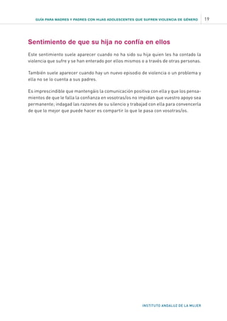 GUÍA PARA MADRES Y PADRES CON HIJAS ADOLESCENTES QUE SUFREN VIOLENCIA DE GÉNERO 19
INSTITUTO ANDALUZ DE LA MUJER
Sentimiento de que su hija no confía en ellos
Este sentimiento suele aparecer cuando no ha sido su hija quien les ha contado la
violencia que sufre y se han enterado por ellos mismos o a través de otras personas.
También suele aparecer cuando hay un nuevo episodio de violencia o un problema y
ella no se lo cuenta a sus padres.
Es imprescindible que mantengáis la comunicación positiva con ella y que los pensa-
mientos de que le falla la confianza en vosotras/os no impidan que vuestro apoyo sea
permanente; indagad las razones de su silencio y trabajad con ella para convencerla
de que lo mejor que puede hacer es compartir lo que le pasa con vosotras/os.
 