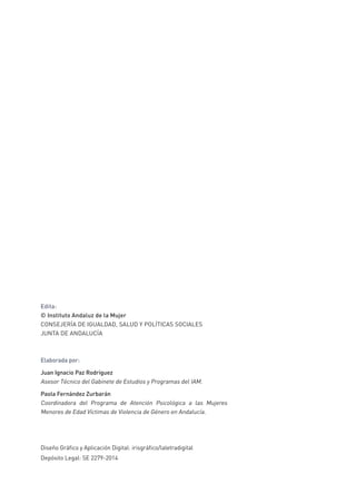 Edita:
© Instituto Andaluz de la Mujer
CONSEJERÍA DE IGUALDAD, SALUD Y POLÍTICAS SOCIALES
JUNTA DE ANDALUCÍA
Elaborada por:
Juan Ignacio Paz Rodríguez
Asesor Técnico del Gabinete de Estudios y Programas del IAM.
Paola Fernández Zurbarán
Coordinadora del Programa de Atención Psicológica a las Mujeres
Menores de Edad Víctimas de Violencia de Género en Andalucía.
Diseño Gráfico y Aplicación Digital: irisgráfico/laletradigital
Depósito Legal: SE 2279-2014
 