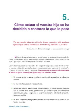 INSTITUTO ANDALUZ DE LA MUJER
5.
Cómo actuar si vuestra hija se ha
decidido a contaros lo que le pasa
“Por su especial situación, el hecho de que consulte o pida ayuda no
significa que esté en condiciones de recibirla y llevarla a la práctica”
Graciela Ferreira. Clínica victimológica en casos de violencia conyugal
El hecho de que ella os cuente lo que le está pasando no tiene por qué sig-
nificar que ella va a seguir vuestras indicaciones para terminar con la violencia que
vive, o que vaya a romper la relación que le está dañando.
Lo ideal sería que os lo contase a los dos progenitores juntos, pero si decide contar-
lo cuando estáis sólo uno de los dos, o no quiere contarlo a alguno de vosotras/os
(miedo a su reacción, menor confianza...) hay que priorizar que es más importante
el hecho de que lo cuente que el que lo haga con los dos a la vez.
•	Es necesario que ambos progenitores mantengáis una actitud lo más unida
posible.
•	Es importante que se sienta escuchada.
•	Debéis escucharla atentamente e interviniendo lo menos posible, dejando
que os cuente “a su ritmo”, permitiendo que se desahogue, con una actitud
receptiva, sin juzgar ni opinar y en un primer momento intentando preguntar
lo menos posible.
•	Os debe sentir cercanos y debéis reforzar positivamente que os cuente lo que
le está pasando.
 