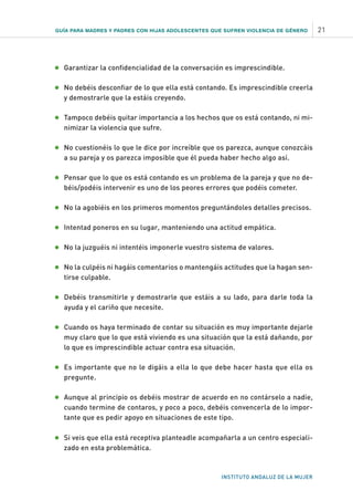 GUÍA PARA MADRES Y PADRES CON HIJAS ADOLESCENTES QUE SUFREN VIOLENCIA DE GÉNERO 21
INSTITUTO ANDALUZ DE LA MUJER
•	Garantizar la confidencialidad de la conversación es imprescindible.
•	No debéis desconfiar de lo que ella está contando. Es imprescindible creerla
y demostrarle que la estáis creyendo.
•	Tampoco debéis quitar importancia a los hechos que os está contando, ni mi-
nimizar la violencia que sufre.
•	No cuestionéis lo que le dice por increíble que os parezca, aunque conozcáis
a su pareja y os parezca imposible que él pueda haber hecho algo así.
•	Pensar que lo que os está contando es un problema de la pareja y que no de-
béis/podéis intervenir es uno de los peores errores que podéis cometer.
•	No la agobiéis en los primeros momentos preguntándoles detalles precisos.
•	Intentad poneros en su lugar, manteniendo una actitud empática.
•	No la juzguéis ni intentéis imponerle vuestro sistema de valores.
•	No la culpéis ni hagáis comentarios o mantengáis actitudes que la hagan sen-
tirse culpable.
•	Debéis transmitirle y demostrarle que estáis a su lado, para darle toda la
ayuda y el cariño que necesite.
•	Cuando os haya terminado de contar su situación es muy importante dejarle
muy claro que lo que está viviendo es una situación que la está dañando, por
lo que es imprescindible actuar contra esa situación.
•	Es importante que no le digáis a ella lo que debe hacer hasta que ella os
pregunte.
•	Aunque al principio os debéis mostrar de acuerdo en no contárselo a nadie,
cuando termine de contaros, y poco a poco, debéis convencerla de lo impor-
tante que es pedir apoyo en situaciones de este tipo.
•	Si veis que ella está receptiva planteadle acompañarla a un centro especiali-
zado en esta problemática.
 