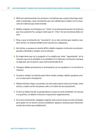 GUÍA PARA MADRES Y PADRES CON HIJAS ADOLESCENTES QUE SUFREN VIOLENCIA DE GÉNERO
INSTITUTO ANDALUZ DE LA MUJER
22
•	Reforzar positivamente las acciones o iniciativas que vuestra hija haya reali-
zado o proponga, y que consideréis que son válidas para acabar con la situa-
ción de violencia que está viviendo.
•	Debéis respetar sus tiempos y su “ritmo” en el proceso de asumir la violencia
que vive y ponerle fin, aunque creáis que el “ritmo” de las iniciativas debe ser
otro.
•	Pese a que la tentación de “rescatarla” es la más normal que madres y pa-
dres tienen, es imprescindible tener paciencia y adaptaros.
•	Así mismo, y aunque os resulte difícil, debéis respetar si ella aún no está pre-
parada o decidida a romper con la relación.
•	Es importante que no la juzguéis ni la culpéis por estar “aguantando” en la
relación, que no os ofendáis ni os enfadéis ni la riñáis por no hacerlo o porque
os diga que aún lo quiere o que está enamorada de él.
•	Tampoco debéis presionarla ni amenazarla con no ayudarla si no termina la
relación.
•	Si quiere romper la relación pero tiene miedo o dudas, debéis ayudarla a ha-
cer un plan para conseguirlo.
•	Debéis Intentar llegar a acuerdos con ella sobre qué le está ocurriendo, cómo
actuar y cuáles serían los pasos a dar y el orden de las actuaciones.
•	Si ella no habla mal de su pareja (pese a lo que os está contando) o lo excusa
o lo justifica, no debéis criticarlo o enjuiciarlo negativamente.
•	Si lo veis conveniente, indagad si alguien más conoce lo que os está contando,
para poder en un futuro cercano establecer apoyos y alianzas para favorecer
el plan de acción que establezcáis.
 