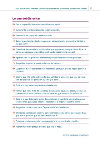 INSTITUTO ANDALUZ DE LA MUJER
GUÍA PARA MADRES Y PADRES CON HIJAS ADOLESCENTES QUE SUFREN VIOLENCIA DE GÉNERO 23
Lo que debéis evitar
>	Dar la impresión de que no la estáis escuchando.
>	Vulnerar la confidencialidad de la conversación.
>	Desconfiar de lo que ella está contando.
>	Quitar importancia a los hechos que os está contando, o minimizar la violen-
cia que sufre.
>	Cuestionar lo que relata, por increíble que os parezca, aunque conozcáis a su
pareja y os parezca imposible que él pueda haber hecho algo así.
>	Agobiarla en los primeros momentos preguntándoles detalles precisos.
>	Juzgarla o imponerle vuestro sistema de valores.
>	Culparla o hacer comentarios o mantener actitudes que la hagan sentirse
culpable.
>	Decirle que ella se lo ha buscado, que ustedes la avisaron, que sólo es cues-
tión de que ella “se ponga en su sitio y lo pare”…
>	Criticarla por haber manteniendo la relación.
>	Pensar que tiene falta de confianza o que quiere ocultaros cosas, si no os lo
cuenta todo o no os lo cuenta con los detalles que vosotras/os quisiérais.
>	Decirle lo que debe hacer antes de que ella os pregunte (o ustedes le pregun-
ten qué cree que puede hacer). “Rescatarla” o imponer vuestro “ritmo”.
>	Juzgarla o culparla por estar “aguantando” en la relación.
>	Ofenderos o enfadaros o reñirle por no romper con su pareja o porque os diga
que aún lo quiere o que está enamorada de él.
>	Presionarla ni amenazarla con no ayudarla si no termina la relación.
>	Hablar mal de su pareja, a no ser que ella lo haga.
 