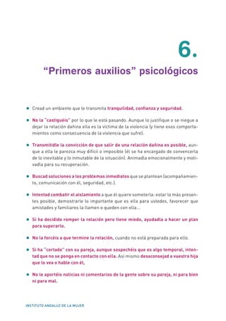 INSTITUTO ANDALUZ DE LA MUJER
	6.
	 “Primeros auxilios” psicológicos
•	Cread un ambiente que le transmita tranquilidad, confianza y seguridad.
•	No la “castiguéis” por lo que le está pasando. Aunque lo justifique o se niegue a
dejar la relación dañina ella es la víctima de la violencia (y tiene esos comporta-
mientos como consecuencia de la violencia que sufre).
•	Transmitidle la convicción de que salir de una relación dañina es posible, aun-
que a ella le parezca muy difícil o imposible (él se ha encargado de convencerla
de lo inevitable y lo inmutable de la situación). Animadla emocionalmente y moti-
vadla para su recuperación.
•	Buscad soluciones a los problemas inmediatos que se plantean (acompañamien-
to, comunicación con él, seguridad, etc.).
•	Intentad combatir el aislamiento a que él quiere someterla: estar lo más presen-
tes posible, demostrarle lo importante que es ella para ustedes, favorecer que
amistades y familiares la llamen o queden con ella...
•	Si ha decidido romper la relación pero tiene miedo, ayudadla a hacer un plan
para superarlo.
•	No la forcéis a que termine la relación, cuando no está preparada para ello.
•	Si ha “cortado” con su pareja, aunque sospechéis que es algo temporal, inten-
tad que no se ponga en contacto con ella. Así mismo desaconsejad a vuestra hija
que lo vea o hable con él,
•	No le aportéis noticias ni comentarios de la gente sobre su pareja, ni para bien
ni para mal.
 