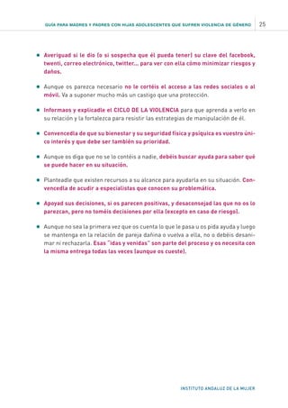 INSTITUTO ANDALUZ DE LA MUJER
•	Averiguad si le dio (o si sospecha que él pueda tener) su clave del facebook,
twenti, correo electrónico, twitter... para ver con ella cómo minimizar riesgos y
daños.
•	Aunque os parezca necesario no le cortéis el acceso a las redes sociales o al
móvil. Va a suponer mucho más un castigo que una protección.
•	Informaos y explicadle el CICLO DE LA VIOLENCIA para que aprenda a verlo en
su relación y la fortalezca para resistir las estrategias de manipulación de él.
•	Convencedla de que su bienestar y su seguridad física y psíquica es vuestro úni-
co interés y que debe ser también su prioridad.
•	Aunque os diga que no se lo contéis a nadie, debéis buscar ayuda para saber qué
se puede hacer en su situación.
•	Planteadle que existen recursos a su alcance para ayudarla en su situación. Con-
vencedla de acudir a especialistas que conocen su problemática.
•	Apoyad sus decisiones, si os parecen positivas, y desaconsejad las que no os lo
parezcan, pero no toméis decisiones por ella (excepto en caso de riesgo).
•	Aunque no sea la primera vez que os cuenta lo que le pasa u os pida ayuda y luego
se mantenga en la relación de pareja dañina o vuelva a ella, no o debéis desani-
mar ni rechazarla. Esas “idas y venidas” son parte del proceso y os necesita con
la misma entrega todas las veces (aunque os cueste).
GUÍA PARA MADRES Y PADRES CON HIJAS ADOLESCENTES QUE SUFREN VIOLENCIA DE GÉNERO 25
 