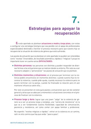 INSTITUTO ANDALUZ DE LA MUJER
7.
Estrategias para apoyar la
recuperación
	 En este apartado se plantean actuaciones a medio y largo plazo, con vistas
a configurar una estrategia (siempre que sea posible con el apoyo de profesionales
especializados) destinada a facilitar el proceso necesario para que vuestra hija se
recupere de la situación de violencia de género que está sufriendo.
Las pautas de actuación que se plantean en este apartado no pueden ser entendidas
como “recetas” (invariables, de resultado automático, rápidas o “mágicas”) ya que es
importante tener en cuenta varias DIFICULTADES:
•	Distintas personas: las personas son distintas y pueden responder de diver-
sas formas a las actuaciones que se realicen desde su entorno. Por esto va a ser
necesario adaptar y “personalizar” las pautas de actuación que se plantean.
•	Distintos momentos y situaciones: en el proceso por terminar con la vio-
lencia podéis encontraros en momentos distintos: cuando vuestra hija no re-
conoce la violencia, cuando pide ayuda, cuando reconoce la violencia pero no
quiere terminar con la pareja, cuando ha finalizado la relación pero él aún
mantiene influencia sobre ella...
	 Por esto se presentan en esta guía pautas y actuaciones que son de carácter
general y otras que se adecuan a momentos o situaciones concretas en el pro-
ceso de finalizar con la violencia.
•	Proceso largo y duro: lograr que una joven “salga” de la violencia de gé-
nero va a ser un proceso largo y complejo, una “carrera de resistencia” en la
que va a ser fundamental vuestra flexibilidad, capacidad de comunicación,
paciencia y resistencia, así como contar con apoyo familiar y profesional.
	 No esperéis “recetas mágicas o rápidas”: entrar en la violencia es un camino,
salir es otro camino que hay que andar “paso a paso”.
 