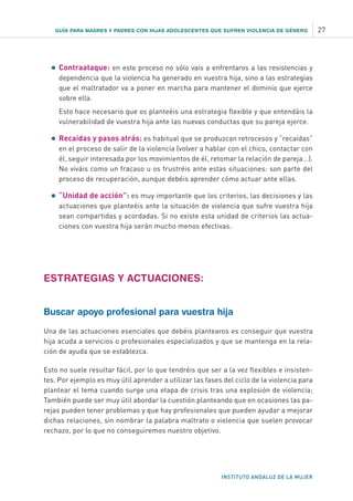 GUÍA PARA MADRES Y PADRES CON HIJAS ADOLESCENTES QUE SUFREN VIOLENCIA DE GÉNERO 27
INSTITUTO ANDALUZ DE LA MUJER
•	Contraataque: en este proceso no sólo vais a enfrentaros a las resistencias y
dependencia que la violencia ha generado en vuestra hija, sino a las estrategias
que el maltratador va a poner en marcha para mantener el dominio que ejerce
sobre ella.
	 Esto hace necesario que os planteéis una estrategia flexible y que entendáis la
vulnerabilidad de vuestra hija ante las nuevas conductas que su pareja ejerce.
•	Recaídas y pasos atrás: es habitual que se produzcan retrocesos y “recaídas”
en el proceso de salir de la violencia (volver a hablar con el chico, contactar con
él, seguir interesada por los movimientos de él, retomar la relación de pareja...).
No viváis como un fracaso u os frustréis ante estas situaciones: son parte del
proceso de recuperación, aunque debéis aprender cómo actuar ante ellas.
•	“Unidad de acción”: es muy importante que los criterios, las decisiones y las
actuaciones que planteéis ante la situación de violencia que sufre vuestra hija
sean compartidas y acordadas. Si no existe esta unidad de criterios las actua-
ciones con vuestra hija serán mucho menos efectivas.
ESTRATEGIAS Y ACTUACIONES:
Buscar apoyo profesional para vuestra hija
Una de las actuaciones esenciales que debéis plantearos es conseguir que vuestra
hija acuda a servicios o profesionales especializados y que se mantenga en la rela-
ción de ayuda que se establezca.
Esto no suele resultar fácil, por lo que tendréis que ser a la vez flexibles e insisten-
tes. Por ejemplo es muy útil aprender a utilizar las fases del ciclo de la violencia para
plantear el tema cuando surge una etapa de crisis tras una explosión de violencia;
También puede ser muy útil abordar la cuestión planteando que en ocasiones las pa-
rejas pueden tener problemas y que hay profesionales que pueden ayudar a mejorar
dichas relaciones, sin nombrar la palabra maltrato o violencia que suelen provocar
rechazo, por lo que no conseguiremos nuestro objetivo.
 