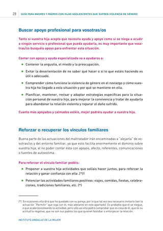 GUÍA PARA MADRES Y PADRES CON HIJAS ADOLESCENTES QUE SUFREN VIOLENCIA DE GÉNERO
INSTITUTO ANDALUZ DE LA MUJER
28
Buscar apoyo profesional para vosotras/os
Tanto si vuestra hija acepta que necesita ayuda y apoyo como si se niega a acudir
a ningún servicio o profesional que pueda ayudarla, es muy importante que voso-
tras/os busquéis apoyo para enfrentar esta situación.
Contar con apoyo y ayuda especializada va a ayudaros a:
•	Contener la angustia, el miedo y la preocupación.
•	Evitar la desorientación de no saber qué hacer o si lo que estáis haciendo es
útil o adecuado.
•	Comprender cómo funciona la violencia de género en el noviazgo y cómo vues-
tra hija ha llegado a esta situación y por qué se mantiene en ella.
•	Planificar, mantener, revisar y adaptar estrategias específicas para la situa-
ción personal de vuestra hija, para mejorar la convivencia y tratar de ayudarla
para abandonar la relación violenta y reparar el daño sufrido.
Cuanto más apoyados y calmados estéis, mejor podréis ayudar a vuestra hija.
Reforzar o recuperar los vínculos familiares
Buena parte de las actuaciones del maltratador irán encaminadas a “alejarla” de vo-
sotras/os y del entorno familiar, ya que esto facilita enormemente el dominio sobre
vuestra hija, al no poder contar ésta con apoyos, afecto, referentes, comunicaciones
o fuentes de autoestima.
Para reforzar el vínculo familiar podéis:
•	Proponer a vuestra hija actividades que solíais hacer juntos, para reforzar la
relación y ganar confianza con ella .(*)1
•	Potenciar las actividades familiares positivas: viajes, comidas, fiestas, celebra-
ciones, tradiciones familiares, etc. (*)
(*) En ocasiones ella dirá que ha quedado con su pareja, por lo que tal vez sea necesario invitarlo (ver la
actuación “Permitir” que siga con él, más adelante en este apartado). Es probable que él se niegue,
o que acabe boicoteando la actividad, pero sólo así ella podrá comprobar que es cosa de él, que es su
actitud la negativa, que no son sus padres los que quieren fastidiar o entorpecer la relación.
 