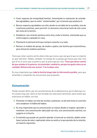 GUÍA PARA MADRES Y PADRES CON HIJAS ADOLESCENTES QUE SUFREN VIOLENCIA DE GÉNERO 29
INSTITUTO ANDALUZ DE LA MUJER
•	Crear espacios de tranquilidad familiar, fomentando la realización de activida-
des agradables, que no estén “contaminados” por la tensión que produce él.
•	Buscar espacios agradables con ella, donde no se hable de lo sucedido, sino de
cuestiones positivas, para permitir el descanso emocional tanto de ella como
del resto de la familia.
•	Establecer una relación positiva entre ella y toda la familia, intentando que se
sienta segura y apoyada en casa.
•	Plantearle (y demostrarle) que siempre estaréis a su lado.
•	Revisar el modelo de pareja, de madre o padre y de familia que transmitimos,
para ofrecerle modelos positivos.
Tiene que notar vuestro cariño ahora más que nunca, que vea que lo que os importa
es que esté bien. Debéis combatir la trampa de su pareja que busca que ella crea
que él es el único que la quiere y que se preocupa por ella. Tiene que darse cuenta
de que ustedes sí la quieren, sin pretender cambiarla, porque les gusta cómo es en
realidad. Refuércenle eso mucho. Y no la dejen sola.
Es muy importante que toda la familia tenga toda la información posible, para que
entiendan y compartan las actuaciones que proponéis.
Comunicación
Puede resultar difícil, por las características de la adolescencia, por el daño que su-
fre vuestra hija, por cómo se han tensado las relaciones familiares, pero tenéis que
esforzaros en hablar con ella.
•	Fomentar el hablar con ella de muchas cuestiones, no de este tema en concreto
sino establecer el hábito de hablar.
•	Es muy importante que la comunicación se realice desde el respeto: aprender a
mantener una comunicación adecuada con ella, una comunicación asertiva, sin
juzgarla ni criticarla.
•	Si estimáis que puede ser positivo abordar el tema de su relación, debéis evitar
hacer juicios de valor; explicando cómo os sentís y lo que pensáis de la relación,
sin hacerle reproches.
 