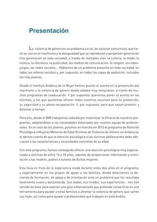 Presentación
	 La violencia de género es un problema social, de carácter estructural, que tie-
ne su raíz en el machismo y la desigualdad que se reproducen y perpetúan generación
tras generación en toda sociedad, a través de múltiples vías: la cultura, la moda, la
música, la literatura, la publicidad, los medios de comunicación, la religión, los video-
juegos, las redes sociales... Hablamos de un problema presente en toda sociedad, en
todas las esferas sociales y, por supuesto, en todas las capas de población, incluidas
las más jóvenes.
Desde el Instituto Andaluz de la Mujer hemos puesto el acento en la prevención del
machismo y la violencia de género desde edades muy tempranas, a través de mu-
chos programas de coeducación. Y por supuesto, queremos poner el acento en las
víctimas, a las que queremos ofrecer todos nuestros recursos para su protección,
su seguridad y su plena recuperación. Y, por supuesto, para que sepan prevenir y
detectar a tiempo.
Para ello, desde el IAM trabajamos cada día por maximizar la eficacia de nuestros pro-
gramas, adaptándolos a las necesidades detectadas por nuestro equipo de profesio-
nales. En el caso de las jóvenes, pusimos en marcha en 2012 el programa de Atención
Psicológica a Mujeres Menores de Edad Víctimas de Violencia de Género en Andalucía,
al darnos cuenta de que la atención psicológica a las víctimas adolescentes debe ade-
cuarse a las características y necesidades concretas de su edad.
Con este programa, hemos conseguido ofrecer una atención psicológica muy especia-
lizada a víctimas de entre 14 y 18 años, además de proporcionar información y orien-
tación a las madres, padres o tutores de dichas mujeres.
Esta Guía es fruto de la experiencia vivida durante estos dos años en el programa,
y especialmente en los grupos de apoyo a las familias, donde detectamos la de-
manda de formación, de apoyo y de orientación ante un problema que les resultaba
totalmente nuevo y desconocido. Sus dudas, sus miedos, sus experiencias... nos han
servido de base para realizar una guía sistematizada que pretende convertirse en una
herramienta para ayudar a otras familias a afrontar la violencia de género que sufren
sus hijas, así como para ayudar a profesionales que trabajen en este ámbito.
 