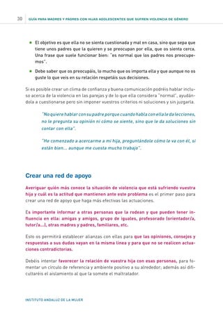 GUÍA PARA MADRES Y PADRES CON HIJAS ADOLESCENTES QUE SUFREN VIOLENCIA DE GÉNERO
INSTITUTO ANDALUZ DE LA MUJER
30
•	El objetivo es que ella no se sienta cuestionada y mal en casa, sino que sepa que
tiene unos padres que la quieren y se preocupan por ella, que os sienta cerca.
Una frase que suele funcionar bien: “es normal que los padres nos preocupe-
mos”.
•	Debe saber que os preocupáis, lo mucho que os importa ella y que aunque no os
guste lo que veis en su relación respetáis sus decisiones.
Si es posible crear un clima de confianza y buena comunicación podréis hablar inclu-
so acerca de la violencia en las parejas y de lo que ella considera “normal”, ayudán-
dola a cuestionarse pero sin imponer vuestros criterios ni soluciones y sin juzgarla.
“No quiere hablar con su padre porque cuando habla con ella le da lecciones,
no le pregunta su opinión ni cómo se siente, sino que le da soluciones sin
contar con ella”.
“He comenzado a acercarme a mi hija, preguntándole cómo le va con él, si
están bien... aunque me cuesta mucho trabajo”.
Crear una red de apoyo
Averiguar quién más conoce la situación de violencia que está sufriendo vuestra
hija y cuál es la actitud que mantienen ante este problema es el primer paso para
crear una red de apoyo que haga más efectivas las actuaciones.
Es importante informar a otras personas que la rodean y que pueden tener in-
fluencia en ella: amigas y amigos, grupo de iguales, profesorado (orientador/a,
tutor/a...), otras madres y padres, familiares, etc.
Esto os permitirá establecer alianzas con ellas para que las opiniones, consejos y
respuestas a sus dudas vayan en la misma línea y para que no se realicen actua-
ciones contradictorias.
Debéis intentar favorecer la relación de vuestra hija con esas personas, para fo-
mentar un círculo de referencia y ambiente positivo a su alrededor; además así difi-
cultaréis el aislamiento al que la somete el maltratador.
 