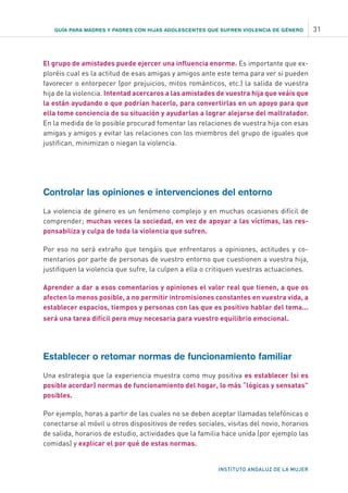 GUÍA PARA MADRES Y PADRES CON HIJAS ADOLESCENTES QUE SUFREN VIOLENCIA DE GÉNERO 31
INSTITUTO ANDALUZ DE LA MUJER
El grupo de amistades puede ejercer una influencia enorme. Es importante que ex-
ploréis cual es la actitud de esas amigas y amigos ante este tema para ver si pueden
favorecer o entorpecer (por prejuicios, mitos románticos, etc.) la salida de vuestra
hija de la violencia. Intentad acercaros a las amistades de vuestra hija que veáis que
la están ayudando o que podrían hacerlo, para convertirlas en un apoyo para que
ella tome conciencia de su situación y ayudarlas a lograr alejarse del maltratador.
En la medida de lo posible procurad fomentar las relaciones de vuestra hija con esas
amigas y amigos y evitar las relaciones con los miembros del grupo de iguales que
justifican, minimizan o niegan la violencia.
Controlar las opiniones e intervenciones del entorno
La violencia de género es un fenómeno complejo y en muchas ocasiones difícil de
comprender; muchas veces la sociedad, en vez de apoyar a las víctimas, las res-
ponsabiliza y culpa de toda la violencia que sufren.
Por eso no será extraño que tengáis que enfrentaros a opiniones, actitudes y co-
mentarios por parte de personas de vuestro entorno que cuestionen a vuestra hija,
justifiquen la violencia que sufre, la culpen a ella o critiquen vuestras actuaciones.
Aprender a dar a esos comentarios y opiniones el valor real que tienen, a que os
afecten lo menos posible, a no permitir intromisiones constantes en vuestra vida, a
establecer espacios, tiempos y personas con las que es positivo hablar del tema...
será una tarea difícil pero muy necesaria para vuestro equilibrio emocional.
Establecer o retomar normas de funcionamiento familiar
Una estrategia que la experiencia muestra como muy positiva es establecer (si es
posible acordar) normas de funcionamiento del hogar, lo más “lógicas y sensatas”
posibles.
Por ejemplo, horas a partir de las cuales no se deben aceptar llamadas telefónicas o
conectarse al móvil u otros dispositivos de redes sociales, visitas del novio, horarios
de salida, horarios de estudio, actividades que la familia hace unida (por ejemplo las
comidas) y explicar el por qué de estas normas.
 