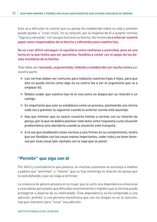GUÍA PARA MADRES Y PADRES CON HIJAS ADOLESCENTES QUE SUFREN VIOLENCIA DE GÉNERO
INSTITUTO ANDALUZ DE LA MUJER
32
Esto va a dificultar el control que su pareja ha establecido sobre su vida y también
puede ayudar a “crear crisis” en su relación, por la negativa de él a aceptar normas
“lógicas y sensatas” con las que funciona su familia. Así mismo va a reforzar vuestro
papel como responsables de la familia y referentes para vuestra hija.
Os va a ser difícil conseguir el equilibrio entre confianza y autoridad, pero es una
tarea en la que tenéis que ser pacientes, flexibles y contar con el apoyo de los de-
más miembros de la familia.
Todo debe ser razonado, argumentado, hablado y establecido con mucha calma por
vuestra parte.
•	Las normas deben ser comunes para todas/os vuestras hijas e hijos, para que
ella no pueda vivirlo como algo en su contra (va a ser el argumento que va a
emplear él).
•	Debéis cuidar que vuestra hija no lo viva como un ataque por su relación o un
castigo.
•	Es importante que esto se establezca como un proceso, planteando una norma
cada vez y plantear la siguiente cuando la anterior norma está asumida.
•	Hay que intentar que no asocie nuestros límites y normas con su relación de
pareja, por lo que no debéis plantear este tema como respuesta a una situación
problemática sino abordarla cuando la situación esté tranquila.
•	A la vez que establecéis estas normas y sois firmes en su cumplimiento, tenéis
que ser flexibles con las cosas menos importantes, ceder más y no tener bron-
cas por esas cosas (por ejemplo con la ropa que se pone).
“Permitir” que siga con él
Por difícil y contradictorio que parezca, en muchas ocasiones se aconseja a madres
y padres que “permitan” o “toleren” que su hija mantenga la relación de pareja que
la está dañando y que se niega a terminar.
La violencia de género provoca en la mujer que la sufre una dependencia emocional
y unos daños personales que dificultan enormemente o impiden que la víctima pueda
protegerse o alejarse de su maltratador. Esta dependencia se ha comparado a una
adicción; prohibir a una persona toxicómana que use las drogas no es la solución,
hay que intervenir para “curar” esa adicción.
 
