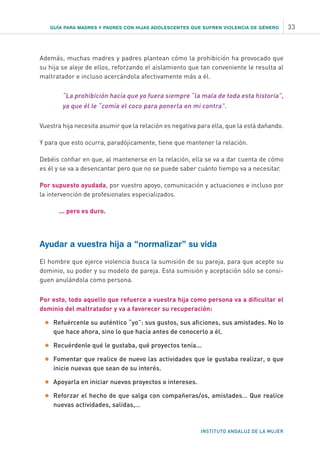 INSTITUTO ANDALUZ DE LA MUJER
GUÍA PARA MADRES Y PADRES CON HIJAS ADOLESCENTES QUE SUFREN VIOLENCIA DE GÉNERO 33
Además, muchas madres y padres plantean cómo la prohibición ha provocado que
su hija se aleje de ellos, reforzando el aislamiento que tan conveniente le resulta al
maltratador e incluso acercándola afectivamente más a él.
“La prohibición hacía que yo fuera siempre “la mala de toda esta historia”,
ya que él le “comía el coco para ponerla en mi contra”.
Vuestra hija necesita asumir que la relación es negativa para ella, que la está dañando.
Y para que esto ocurra, paradójicamente, tiene que mantener la relación.
Debéis confiar en que, al mantenerse en la relación, ella se va a dar cuenta de cómo
es él y se va a desencantar pero que no se puede saber cuánto tiempo va a necesitar.
Por supuesto ayudada, por vuestro apoyo, comunicación y actuaciones e incluso por
la intervención de profesionales especializados.
	 ... pero es duro.
Ayudar a vuestra hija a “normalizar” su vida
El hombre que ejerce violencia busca la sumisión de su pareja, para que acepte su
dominio, su poder y su modelo de pareja. Esta sumisión y aceptación sólo se consi-
guen anulándola como persona.
Por esto, todo aquello que refuerce a vuestra hija como persona va a dificultar el
dominio del maltratador y va a favorecer su recuperación:
•	Refuércenle su auténtico “yo”: sus gustos, sus aficiones, sus amistades. No lo
que hace ahora, sino lo que hacía antes de conocerlo a él.
•	Recuérdenle qué le gustaba, qué proyectos tenía...
•	Fomentar que realice de nuevo las actividades que le gustaba realizar, o que
inicie nuevas que sean de su interés.
•	Apoyarla en iniciar nuevos proyectos o intereses.
•	Reforzar el hecho de que salga con compañeras/os, amistades… Que realice
nuevas actividades, salidas,…
 