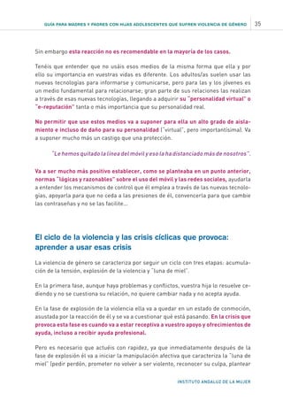 INSTITUTO ANDALUZ DE LA MUJER
Sin embargo esta reacción no es recomendable en la mayoría de los casos.
Tenéis que entender que no usáis esos medios de la misma forma que ella y por
ello su importancia en vuestras vidas es diferente. Los adultos/as suelen usar las
nuevas tecnologías para informarse y comunicarse, pero para las y los jóvenes es
un medio fundamental para relacionarse; gran parte de sus relaciones las realizan
a través de esas nuevas tecnologías, llegando a adquirir su “personalidad virtual” o
“e-reputación” tanta o más importancia que su personalidad real.
No permitir que use estos medios va a suponer para ella un alto grado de aisla-
miento e incluso de daño para su personalidad (“virtual”, pero importantísima). Va
a suponer mucho más un castigo que una protección.
“Le hemos quitado la línea del móvil y eso la ha distanciado más de nosotros”.
Va a ser mucho más positivo establecer, como se planteaba en un punto anterior,
normas “lógicas y razonables” sobre el uso del móvil y las redes sociales, ayudarla
a entender los mecanismos de control que él emplea a través de las nuevas tecnolo-
gías, apoyarla para que no ceda a las presiones de él, convencerla para que cambie
las contraseñas y no se las facilite...
El ciclo de la violencia y las crisis cíclicas que provoca:
aprender a usar esas crisis
La violencia de género se caracteriza por seguir un ciclo con tres etapas: acumula-
ción de la tensión, explosión de la violencia y “luna de miel”.
En la primera fase, aunque haya problemas y conflictos, vuestra hija lo resuelve ce-
diendo y no se cuestiona su relación, no quiere cambiar nada y no acepta ayuda.
En la fase de explosión de la violencia ella va a quedar en un estado de conmoción,
asustada por la reacción de él y se va a cuestionar qué está pasando. En la crisis que
provoca esta fase es cuando va a estar receptiva a vuestro apoyo y ofrecimientos de
ayuda, incluso a recibir ayuda profesional.
Pero es necesario que actuéis con rapidez, ya que inmediatamente después de la
fase de explosión él va a iniciar la manipulación afectiva que caracteriza la “luna de
miel” (pedir perdón, prometer no volver a ser violento, reconocer su culpa, plantear
GUÍA PARA MADRES Y PADRES CON HIJAS ADOLESCENTES QUE SUFREN VIOLENCIA DE GÉNERO 35
 