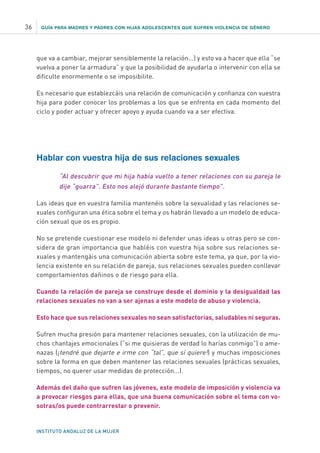 GUÍA PARA MADRES Y PADRES CON HIJAS ADOLESCENTES QUE SUFREN VIOLENCIA DE GÉNERO
INSTITUTO ANDALUZ DE LA MUJER
36
que va a cambiar, mejorar sensiblemente la relación...) y esto va a hacer que ella “se
vuelva a poner la armadura” y que la posibilidad de ayudarla o intervenir con ella se
dificulte enormemente o se imposibilite.
Es necesario que establezcáis una relación de comunicación y confianza con vuestra
hija para poder conocer los problemas a los que se enfrenta en cada momento del
ciclo y poder actuar y ofrecer apoyo y ayuda cuando va a ser efectiva.
Hablar con vuestra hija de sus relaciones sexuales
“Al descubrir que mi hija había vuelto a tener relaciones con su pareja le
dije “guarra”. Esto nos alejó durante bastante tiempo”.
Las ideas que en vuestra familia mantenéis sobre la sexualidad y las relaciones se-
xuales configuran una ética sobre el tema y os habrán llevado a un modelo de educa-
ción sexual que os es propio.
No se pretende cuestionar ese modelo ni defender unas ideas u otras pero se con-
sidera de gran importancia que habléis con vuestra hija sobre sus relaciones se-
xuales y mantengáis una comunicación abierta sobre este tema, ya que, por la vio-
lencia existente en su relación de pareja, sus relaciones sexuales pueden conllevar
comportamientos dañinos o de riesgo para ella.
Cuando la relación de pareja se construye desde el dominio y la desigualdad las
relaciones sexuales no van a ser ajenas a este modelo de abuso y violencia.
Esto hace que sus relaciones sexuales no sean satisfactorias, saludables ni seguras.
Sufren mucha presión para mantener relaciones sexuales, con la utilización de mu-
chos chantajes emocionales (“si me quisieras de verdad lo harías conmigo”) o ame-
nazas (¡tendré que dejarte e irme con “tal”, que sí quiere!) y muchas imposiciones
sobre la forma en que deben mantener las relaciones sexuales (prácticas sexuales,
tiempos, no querer usar medidas de protección...).
Además del daño que sufren las jóvenes, este modelo de imposición y violencia va
a provocar riesgos para ellas, que una buena comunicación sobre el tema con vo-
sotras/os puede contrarrestar o prevenir.
 