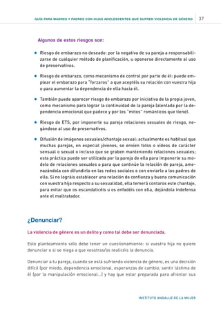 GUÍA PARA MADRES Y PADRES CON HIJAS ADOLESCENTES QUE SUFREN VIOLENCIA DE GÉNERO 37
INSTITUTO ANDALUZ DE LA MUJER
Algunos de estos riesgos son:
•	Riesgo de embarazo no deseado: por la negativa de su pareja a responsabili-
zarse de cualquier método de planificación, u oponerse directamente al uso
de preservativos.
•	 Riesgo de embarazo, como mecanismo de control por parte de él: puede em-
plear el embarazo para “forzaros” a que aceptéis su relación con vuestra hija
o para aumentar la dependencia de ella hacia él.
•	 También puede aparecer riesgo de embarazo por iniciativa de la propia joven,
como mecanismo para lograr la continuidad de la pareja (alentada por la de-
pendencia emocional que padece y por los “mitos” románticos que tiene).
•	 Riesgo de ETS, por imponerle su pareja relaciones sexuales de riesgo, ne-
gándose al uso de preservativos.
•	 Difusión de imágenes sexuales/chantaje sexual: actualmente es habitual que
muchas parejas, en especial jóvenes, se envíen fotos o vídeos de carácter
sensual o sexual o incluso que se graben manteniendo relaciones sexuales;
esta práctica puede ser utilizada por la pareja de ella para imponerle su mo-
delo de relaciones sexuales o para que continúe la relación de pareja, ame-
nazándola con difundirlo en las redes sociales o con enviarlo a los padres de
ella. Si no lográis establecer una relación de confianza y buena comunicación
con vuestra hija respecto a su sexualidad, ella temerá contaros este chantaje,
para evitar que os escandalicéis u os enfadéis con ella, dejándola indefensa
ante el maltratador.
¿Denunciar?
La violencia de género es un delito y como tal debe ser denunciada.
Este planteamiento sólo debe tener un cuestionamiento: si vuestra hija no quiere
denunciar o si se niega a que vosotras/os realicéis la denuncia.
Denunciar a tu pareja, cuando se está sufriendo violencia de género, es una decisión
difícil (por miedo, dependencia emocional, esperanzas de cambio, sentir lástima de
él (por la manipulación emocional...) y hay que estar preparada para afrontar sus
 