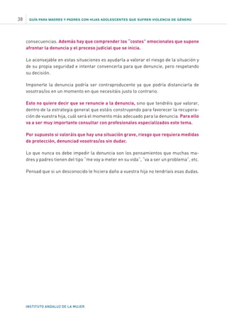 GUÍA PARA MADRES Y PADRES CON HIJAS ADOLESCENTES QUE SUFREN VIOLENCIA DE GÉNERO
INSTITUTO ANDALUZ DE LA MUJER
38
consecuencias. Además hay que comprender los “costes” emocionales que supone
afrontar la denuncia y el proceso judicial que se inicia.
Lo aconsejable en estas situaciones es ayudarla a valorar el riesgo de la situación y
de su propia seguridad e intentar convencerla para que denuncie, pero respetando
su decisión.
Imponerle la denuncia podría ser contraproducente ya que podría distanciarla de
vosotras/os en un momento en que necesitáis justo lo contrario.
Esto no quiere decir que se renuncie a la denuncia, sino que tendréis que valorar,
dentro de la estrategia general que estáis construyendo para favorecer la recupera-
ción de vuestra hija, cuál será el momento más adecuado para la denuncia. Para ello
va a ser muy importante consultar con profesionales especializados este tema.
Por supuesto si valoráis que hay una situación grave, riesgo que requiera medidas
de protección, denunciad vosotras/os sin dudar.
Lo que nunca os debe impedir la denuncia son los pensamientos que muchas ma-
dres y padres tienen del tipo “me voy a meter en su vida”, “va a ser un problema”, etc.
Pensad que si un desconocido le hiciera daño a vuestra hija no tendríais esas dudas.
 