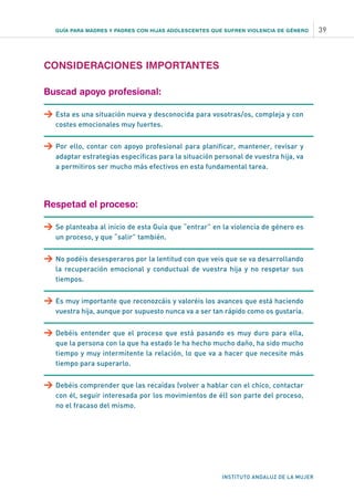 GUÍA PARA MADRES Y PADRES CON HIJAS ADOLESCENTES QUE SUFREN VIOLENCIA DE GÉNERO 39
INSTITUTO ANDALUZ DE LA MUJER
CONSIDERACIONES IMPORTANTES
Buscad apoyo profesional:
>	Esta es una situación nueva y desconocida para vosotras/os, compleja y con
costes emocionales muy fuertes.
>	Por ello, contar con apoyo profesional para planificar, mantener, revisar y
adaptar estrategias específicas para la situación personal de vuestra hija, va
a permitiros ser mucho más efectivos en esta fundamental tarea.
Respetad el proceso:
>	Se planteaba al inicio de esta Guía que “entrar” en la violencia de género es
un proceso, y que “salir” también.
>	No podéis desesperaros por la lentitud con que veis que se va desarrollando
la recuperación emocional y conductual de vuestra hija y no respetar sus
tiempos.
>	Es muy importante que reconozcáis y valoréis los avances que está haciendo
vuestra hija, aunque por supuesto nunca va a ser tan rápido como os gustaría.
>	Debéis entender que el proceso que está pasando es muy duro para ella,
que la persona con la que ha estado le ha hecho mucho daño, ha sido mucho
tiempo y muy intermitente la relación, lo que va a hacer que necesite más
tiempo para superarlo.
>	Debéis comprender que las recaídas (volver a hablar con el chico, contactar
con él, seguir interesada por los movimientos de él) son parte del proceso,
no el fracaso del mismo.
 