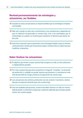 GUÍA PARA MADRES Y PADRES CON HIJAS ADOLESCENTES QUE SUFREN VIOLENCIA DE GÉNERO
INSTITUTO ANDALUZ DE LA MUJER
40
Revisad permanentemente las estrategias y
actuaciones, ser flexibles:
>	Cuando se actúa con personas es imprescindible que la estrategia a emplear
sea flexible.
>	Más aún cuando no sólo vais a enfrentaros a las resistencias y dependencia
que la violencia ha generado en vuestra hija, sino a las estrategias que el
maltratador va a poner en marcha para mantener el dominio que ejerce so-
bre ella.
>	Esto hace necesario que os planteéis una estrategia flexible y que la reviséis
continuamente viendo qué actuaciones siguen siendo útiles y cuáles hay que
modificar o desechar.
Saber finalizar las actuaciones:
>	El objetivo que tenéis es que vuestra hija recupere su vida, lo más autónoma
e independiente posible.
>	Por esto, aunque hay que tener presente el riesgo de “recaídas”, la situación
de protección y cuidado no puede hacerse permanente ni mantenerse más
allá del período de riesgo y hasta la recuperación de vuestra hija.
>	Las actuaciones de control y protección son de carácter transitorio, motiva-
das por la especial situación que vive vuestra hija.
>	Una vez acabado este proceso, vuestra hija debe retomar su vida sin necesi-
dad de perder su libertad, aunque por supuesto sabiendo que siempre puede
contar con vuestro apoyo.
 