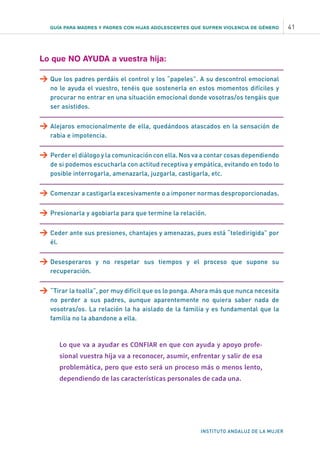 GUÍA PARA MADRES Y PADRES CON HIJAS ADOLESCENTES QUE SUFREN VIOLENCIA DE GÉNERO 41
INSTITUTO ANDALUZ DE LA MUJER
Lo que NO AYUDA a vuestra hija:
>	Que los padres perdáis el control y los “papeles”. A su descontrol emocional
no le ayuda el vuestro, tenéis que sostenerla en estos momentos difíciles y
procurar no entrar en una situación emocional donde vosotras/os tengáis que
ser asistidos.
>	Alejaros emocionalmente de ella, quedándoos atascados en la sensación de
rabia e impotencia.
>	Perder el diálogo y la comunicación con ella. Nos va a contar cosas dependiendo
de si podemos escucharla con actitud receptiva y empática, evitando en todo lo
posible interrogarla, amenazarla, juzgarla, castigarla, etc.
>	Comenzar a castigarla excesivamente o a imponer normas desproporcionadas.
>	Presionarla y agobiarla para que termine la relación.
>	Ceder ante sus presiones, chantajes y amenazas, pues está “teledirigida” por
él.
>	Desesperaros y no respetar sus tiempos y el proceso que supone su
recuperación.
>	“Tirar la toalla”, por muy difícil que os lo ponga. Ahora más que nunca necesita
no perder a sus padres, aunque aparentemente no quiera saber nada de
vosotras/os. La relación la ha aislado de la familia y es fundamental que la
familia no la abandone a ella.
Lo que va a ayudar es CONFIAR en que con ayuda y apoyo profe-
sional vuestra hija va a reconocer, asumir, enfrentar y salir de esa
problemática, pero que esto será un proceso más o menos lento,
dependiendo de las características personales de cada una.
 