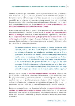 GUÍA PARA MADRES Y PADRES CON HIJAS ADOLESCENTES QUE SUFREN VIOLENCIA DE GÉNERO 43
INSTITUTO ANDALUZ DE LA MUJER
Además, es probable que aunque haya podido dejar la relación, él trate de volver con
ella, insistiéndole en que ha cambiado (recordad que en el amor romántico se les ha
transmitido la idea del “cambio por amor”) por lo que si ella no se encuentra fuerte
es posible que la convenza con sus argumentos y vuelva a darle una oportunidad.
Desmontar estos mitos románticos es una tarea larga en el tiempo y ella es joven
y no tiene tanta experiencia, por lo que la vuelta con el chico será una sombra que
durante mucho tiempo planeará sobre vuestras cabezas.
Hay que tener paciencia. A veces necesita volver alguna vez más para comprobar que
efectivamente él no ha cambiado. Si esto ocurre no penséis que todo el esfuerzo
ha sido en balde ya que no es así, ella ha adquirido más experiencia, y estará más
fuerte (especialmente si ha recibido ayuda por profesionales especialistas en la
materia), y tendrá más facilidad para darse cuenta de que él no la quiere bien, por lo
que es probable que tarde mucho menos en abandonar la relación, detectando antes
las estrategias de control y aislamiento.
“Me estuvo insistiendo durante un montón de tiempo, decía que había
cambiado, que se había dado cuenta de que sin mí no podía vivir, incluso
sus amigos me lo decían, que estaba muy cambiado, así que le di otra
oportunidad. A los pocos días empezó a presionarme preguntándome con
cuantos chicos había estado mientras no estuvimos juntos, y a decirme
que mis primas no lo miraban bien, que no le daban otra oportunidad,
ni mis padres tampoco. Me gastaba bromitas con la ropa que me había
comprado, diciéndome que ya no me hacía falta porque ya no iba a tener
que ligar. Al final todo era lo mismo otra vez. Había hecho como que había
cambiado sólo para que volviera con él, pero en cuanto me tuvo segura…”
Por duro que os parezca, es posible que no podáis evitar esa vuelta, así que lo me-
jor es plantear abiertamente, sin enfado, vuestra opinión, seguir mostrándole vues-
tro apoyo incondicional y preparar nuevamente un plan de seguridad con ella. Debe
quedarle claro que no queréis que vuelva con él, que la habéis visto sufrir mucho y
mejorar mucho después, pero que siempre vais a estar ahí, que confiáis en ella y en
que se sabe proteger mejor, que es vuestra hija y que queréis lo mejor para ella.
Estos momentos suelen ser muy duros para la familia, pero es importante no dejar-
se llevar por la desesperanza ni la desilusión, tenéis que confiar en que las chicas
van a poder salir adelante, y apoyaros en los profesionales que podrán asesoraros
sobre cómo intervenir, además de ayudaros a contener la angustia que es normal
que sintáis.
 