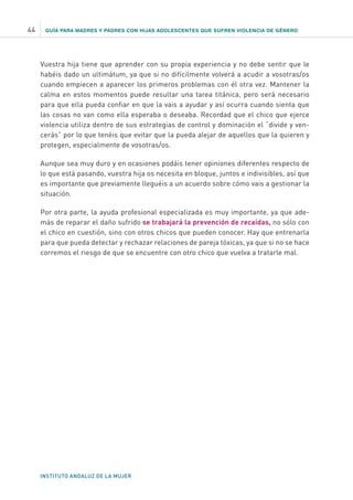 GUÍA PARA MADRES Y PADRES CON HIJAS ADOLESCENTES QUE SUFREN VIOLENCIA DE GÉNERO
INSTITUTO ANDALUZ DE LA MUJER
44
Vuestra hija tiene que aprender con su propia experiencia y no debe sentir que le
habéis dado un ultimátum, ya que si no difícilmente volverá a acudir a vosotras/os
cuando empiecen a aparecer los primeros problemas con él otra vez. Mantener la
calma en estos momentos puede resultar una tarea titánica, pero será necesario
para que ella pueda confiar en que la vais a ayudar y así ocurra cuando sienta que
las cosas no van como ella esperaba o deseaba. Recordad que el chico que ejerce
violencia utiliza dentro de sus estrategias de control y dominación el “divide y ven-
cerás” por lo que tenéis que evitar que la pueda alejar de aquellos que la quieren y
protegen, especialmente de vosotras/os.
Aunque sea muy duro y en ocasiones podáis tener opiniones diferentes respecto de
lo que está pasando, vuestra hija os necesita en bloque, juntos e indivisibles, así que
es importante que previamente lleguéis a un acuerdo sobre cómo vais a gestionar la
situación.
Por otra parte, la ayuda profesional especializada es muy importante, ya que ade-
más de reparar el daño sufrido se trabajará la prevención de recaídas, no sólo con
el chico en cuestión, sino con otros chicos que pueden conocer. Hay que entrenarla
para que pueda detectar y rechazar relaciones de pareja tóxicas, ya que si no se hace
corremos el riesgo de que se encuentre con otro chico que vuelva a tratarle mal.
 