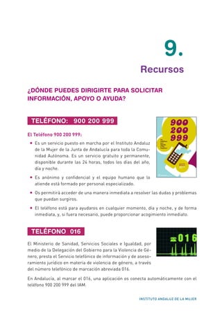 INSTITUTO ANDALUZ DE LA MUJER
	9.
	 Recursos
¿DÓNDE PUEDES DIRIGIRTE PARA SOLICITAR
INFORMACIÓN, APOYO O AYUDA?
TELÉFONO: 900 200 999
El Teléfono 900 200 999:
•	 Es un servicio puesto en marcha por el Instituto Andaluz
de la Mujer de la Junta de Andalucía para toda la Comu-
nidad Autónoma. Es un servicio gratuito y permanente,
disponible durante las 24 horas, todos los días del año,
día y noche.
•	 Es anónimo y confidencial y el equipo humano que lo
atiende está formado por personal especializado.
•	 Os permitirá acceder de una manera inmediata a resolver las dudas y problemas
que puedan surgiros.
•	 El teléfono está para ayudaros en cualquier momento, día y noche, y de forma
inmediata, y, si fuera necesario, puede proporcionar acogimiento inmediato.
TELÉFONO 016
El Ministerio de Sanidad, Servicios Sociales e Igualdad, por
medio de la Delegación del Gobierno para la Violencia de Gé-
nero, presta el Servicio telefónico de información y de aseso-
ramiento jurídico en materia de violencia de género, a través
del número telefónico de marcación abreviada 016.
En Andalucía, al marcar el 016, una aplicación os conecta automáticamente con el
teléfono 900 200 999 del IAM.
	
  
	
  
 