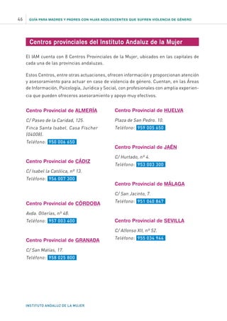 GUÍA PARA MADRES Y PADRES CON HIJAS ADOLESCENTES QUE SUFREN VIOLENCIA DE GÉNERO
INSTITUTO ANDALUZ DE LA MUJER
46
Centros provinciales del Instituto Andaluz de la Mujer
El IAM cuenta con 8 Centros Provinciales de la Mujer, ubicados en las capitales de
cada una de las provincias andaluzas.
Estos Centros, entre otras actuaciones, ofrecen información y proporcionan atención
y asesoramiento para actuar en caso de violencia de género. Cuentan, en las Áreas
de Información, Psicología, Jurídica y Social, con profesionales con amplia experien-
cia que pueden ofreceros asesoramiento y apoyo muy efectivos.
Centro Provincial de ALMERÍA
C/ Paseo de la Caridad, 125.
Finca Santa Isabel. Casa Fischer
(04008).
Teléfono: 950 006 650
Centro Provincial de CÁDIZ
C/ Isabel la Católica, nº 13.
Teléfono: 956 007 300
Centro Provincial de CÓRDOBA
Avda. Ollerías, nº 48.
Teléfono: 957 003 400
Centro Provincial de GRANADA
C/ San Matías, 17.
Teléfono: 958 025 800
Centro Provincial de HUELVA
Plaza de San Pedro. 10.
Teléfono: 959 005 650
Centro Provincial de JAÉN
C/ Hurtado, nº 4.
Teléfono: 953 003 300
Centro Provincial de MÁLAGA
C/ San Jacinto, 7.
Teléfono: 951 040 847
Centro Provincial de SEVILLA
C/ Alfonso XII, nº 52.
Teléfono: 955 034 944
 
