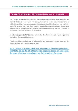 GUÍA PARA MADRES Y PADRES CON HIJAS ADOLESCENTES QUE SUFREN VIOLENCIA DE GÉNERO 47
INSTITUTO ANDALUZ DE LA MUJER
CENTROS MUNICIPALES DE INFORMACIÓN A LA MUJER
Son Centros de información, atención y asesoramiento, fruto de la colaboración del
Instituto Andaluz de la Mujer con los Ayuntamientos andaluces para acercar a la
población andaluza los recursos especializados en igualdad. Cuentan con profesio-
nales (técnica de participación y asesora jurídica) con experiencia en violencia de
género, que os pueden prestar un apoyo y asesoramiento muy cercano y facilitar la
derivación a los Centros Provinciales de IAM.
Andalucía dispone de 169 Centros Municipales de Información a la Mujer, repartidos
por toda la Comunidad Autónoma.
Podéis ver el Centro Municipal de Información a la Mujer más cercano a vuestro do-
micilio a través de la página web del IAM:
http://www.juntadeandalucia.es/institutodelamujer/index.
php/2013-08-08-10-31-21/servicios-especializados-en-violencia-
de-genero/centros-municipales-de-informacion-a-la-mujer
 