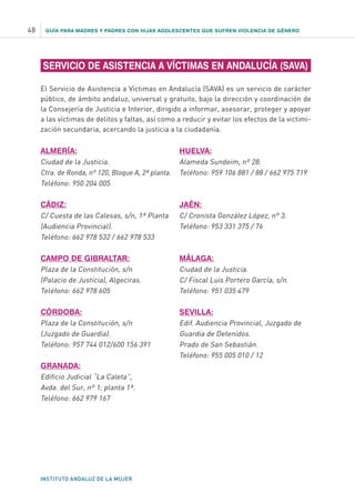 GUÍA PARA MADRES Y PADRES CON HIJAS ADOLESCENTES QUE SUFREN VIOLENCIA DE GÉNERO
INSTITUTO ANDALUZ DE LA MUJER
48
SERVICIO DE ASISTENCIA A VÍCTIMAS EN ANDALUCÍA (SAVA)
El Servicio de Asistencia a Víctimas en Andalucía (SAVA) es un servicio de carácter
público, de ámbito andaluz, universal y gratuito, bajo la dirección y coordinación de
la Consejería de Justicia e Interior, dirigido a informar, asesorar, proteger y apoyar
a las víctimas de delitos y faltas, así como a reducir y evitar los efectos de la victimi-
zación secundaria, acercando la justicia a la ciudadanía.
ALMERÍA:
Ciudad de la Justicia.
Ctra. de Ronda, nº 120, Bloque A, 2ª planta.
Teléfono: 950 204 005
CÁDIZ:
C/ Cuesta de las Calesas, s/n, 1ª Planta
(Audiencia Provincial).
Teléfono: 662 978 532 / 662 978 533
CAMPO DE GIBRALTAR:
Plaza de la Constitución, s/n
(Palacio de Justicia), Algeciras.
Teléfono: 662 978 605
CÓRDOBA:
Plaza de la Constitución, s/n
(Juzgado de Guardia).
Teléfono: 957 744 012/600 156 391
GRANADA:
Edificio Judicial “La Caleta”,
Avda. del Sur, nº 1, planta 1ª.
Teléfono: 662 979 167
HUELVA:
Alameda Sundeim, nº 28.
Teléfono: 959 106 881 / 88 / 662 975 719
JAÉN:
C/ Cronista González López, nº 3.
Teléfono: 953 331 375 / 76
MÁLAGA:
Ciudad de la Justicia.
C/ Fiscal Luis Portero García, s/n.
Teléfono: 951 035 479
SEVILLA:
Edif. Audiencia Provincial, Juzgado de
Guardia de Detenidos.
Prado de San Sebastián.
Teléfono: 955 005 010 / 12
 