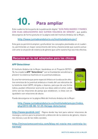 INSTITUTO ANDALUZ DE LA MUJER
10. Para ampliar
Este cuaderno forma parte de la publicación digital “GUÍA PARA MADRES Y PADRES
CON HIJAS ADOLESCENTES QUE SUFREN VIOLENCIA DE GÉNERO”, que podéis
descargaros de forma gratuita en la página web del Instituto Andaluz de la Mujer.
http://www.juntadeandalucia.es/institutodelamujer/
Esta guía os permitirá ampliar y profundizar los conceptos planteados en el cuader-
no, permitiendo un mayor conocimiento del tema y favoreciendo que vuestra actua-
ción ante la situación de violencia de género que sufre vuestra hija sea más efectiva.
Recursos en la red adaptados para las chicas:
APP DetectAmor
El Instituto Andaluz de la Mujer, basándose en el Proyecto DETEC-
TA, ha creado la APP “DetectAmor” con la finalidad de sensibilizar y
prevenir la violencia machista en la juventud andaluza.
Es una herramienta que pone especial énfasis en la educación afec-
tivo-amorosa de la juventud andaluza a través del uso educativo de
la telefonía móvil (APP), dirigida a Jóvenes, para que de una forma
lúdica, puedan reflexionar acerca de sus ideas sobre el amor, sobre
cómo son las relaciones de pareja que establecen, si éstas son en
igualdad o son relaciones de abuso.
Puede descargarse en la página Web del Instituto Andaluz de la Mujer:
http://www.juntadeandalucia.es/institutodelamujer/index.
php/2013-08-08-12-25-04/app-detectamor
http://www.geubiok.net/ Página donde hay test para valorar relaciones de
noviazgo y comics para la prevención y detección de la violencia de género, relacio-
nes tóxicas y uso de las redes sociales.
http://minoviomecontrola.com/blog-mi-novio-me-controla-lo-
normal/
	
  
 