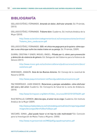 GUÍA PARA MADRES Y PADRES CON HIJAS ADOLESCENTES QUE SUFREN VIOLENCIA DE GÉNERO
INSTITUTO ANDALUZ DE LA MUJER
50
BIBLIOGRAFÍA
GÁLLIGO ESTÉVEZ, FERNANDO. Amando sin dolor, disfrutar amando. Ed. Pirámide,
(2013).
GÁLLIGO ESTÉVEZ, FERNANDO. Trátame bien. Cuaderno. Ed. Instituto Andaluz de la
Mujer (2010).
http://www.aulaviolenciadegeneroenlocal.es/consejosescolares/archivos/
Tratame_bien_coeducacion.pdf
GÁLLIGO ESTÉVEZ, FERNANDO. SOS: mi chico me pega pero yo le quiero: cómo ayu-
dar a una chica que sufre los malos tratos en su pareja. Ed. Pirámide, (2009).
DURÁN, CRISTINA Y GINER, MIGUEL ÁNGEL: Pillada por ti, cómic para prevención
y detección de violencia de género. Ed. Delegación del Gobierno para la Violencia de
Género (2011).
http://www.msssi.gob.es/ssi/violenciaGenero/publicaciones/comic/docs/
castellano.pdf
MONTANER, JOAQUÍN. Guía de los Buenos Amores. Ed. Consejo de la Juventud de
Navarra (2010).
http://www.joaquimmontaner.net/Saco/guiadelosbuenosamores.pdf
PAZ RODRÍGUEZ, JUAN IGNACIO. Relaciones y parejas saludables: cómo disfrutar
del sexo y del amor. Cuaderno. Ed. Consejería de Salud de la Junta de Andalucía.
(2010).
http://www.formajoven.org/AdminFJ/doc_recursos/2012210135756201.pdf
RUIZ REPULLO, CARMEN: Abre los ojos, el amor no es ciego. Cuaderno. Ed. Instituto
Andaluz de la Mujer (2009).
http://www.juntadeandalucia.es/institutodelajuventud/sites/miraporlaigualdad/
images/descargas/Abre%20los%20ojos.pdf
VACCARO, SONIA: ¿Qué puedo hacer si mi hija ha sido maltratada? Ed. Comisión
para la Investigación de Malos Tratos a Mujeres. (2005).
http://www.mujeresenred.net/IMG/pdf/guiapadresymadres.pdf
 