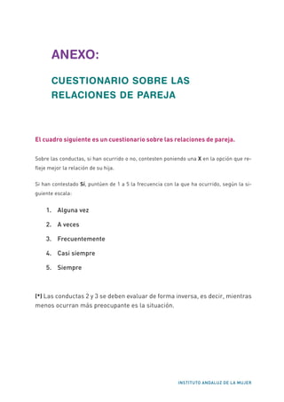 INSTITUTO ANDALUZ DE LA MUJER
ANEXO:
CUESTIONARIO SOBRE LAS
RELACIONES DE PAREJA
El cuadro siguiente es un cuestionario sobre las relaciones de pareja.
Sobre las conductas, si han ocurrido o no, contesten poniendo una X en la opción que re-
fleje mejor la relación de su hija.
Si han contestado Sí, puntúen de 1 a 5 la frecuencia con la que ha ocurrido, según la si-
guiente escala:
1. 	 Alguna vez
2. 	 A veces
3. 	 Frecuentemente
4. 	 Casi siempre
5. 	 Siempre
(*) Las conductas 2 y 3 se deben evaluar de forma inversa, es decir, mientras
menos ocurran más preocupante es la situación.
 