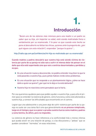 INSTITUTO ANDALUZ DE LA MUJER
1.
	 Introducción
“Quizá uno de los dolores más intensos para una madre o un padre es
saber que su hija, sin importar su edad, está siendo maltratada física o
verbalmente por su enamorado. Y lo peor es que cuando este hecho se
pone al descubierto no faltan las chicas, quienes ante la pregunta de: ¿por
qué sigues con esta relación?, respondan “porque lo quiero”…
http://radio.rpp.com.pe/confidencias/mi-hija-es-maltratada-por-su-enamorado/
Cuando madres y padres descubrís que vuestra hija está siendo víctima de vio-
lencia por parte de su pareja no sólo vais a sufrir el intenso dolor de pensar en el
daño que ella está soportando sino que vais a sentiros desorientados y perdidos y
es que:
•	Es una situación nueva y desconocida: no podéis entender muy bien lo que le
está pasando a vuestra hija, pues jamás habíais vivido estos problemas.
•	Es una situación que no responde a un planteamiento lógico ¿cómo se hace
daño a quien se quiere? ¿por qué no lo deja si la está dañando?
•	Vuestra hija no reacciona como pensabais que lo haría.
Por eso queremos ayudaros para que podáis ayudar a vuestra hija, y para ello el pri-
mer paso es entender la violencia de género, cómo funciona y cómo está afectando a
vuestra hija, y conocer las dificultades que encontraréis en el camino.
Lograr que una adolescente o una joven deje de sufrir violencia por parte de su pa-
reja no suele ser una tarea fácil sino que generalmente es un proceso complicado,
largo en el tiempo y que va a poner a prueba vuestra fuerza como madres y padres
y como familia. Es difícil, pero no imposible.
La violencia de género no hace referencia a la conflictividad más o menos intensa
que pueda existir en una relación de pareja, o a las discusiones y “peleas” que se
puedan considerar “normales” en esas relaciones.
 
