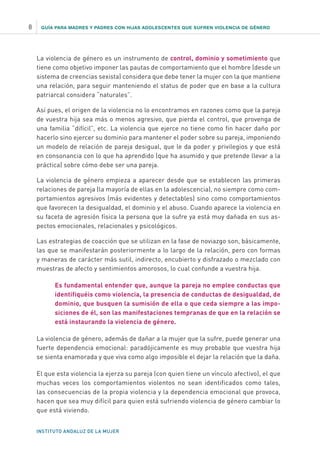 GUÍA PARA MADRES Y PADRES CON HIJAS ADOLESCENTES QUE SUFREN VIOLENCIA DE GÉNERO
INSTITUTO ANDALUZ DE LA MUJER
8
La violencia de género es un instrumento de control, dominio y sometimiento que
tiene como objetivo imponer las pautas de comportamiento que el hombre (desde un
sistema de creencias sexista) considera que debe tener la mujer con la que mantiene
una relación, para seguir manteniendo el status de poder que en base a la cultura
patriarcal considera “naturales”.
Así pues, el origen de la violencia no lo encontramos en razones como que la pareja
de vuestra hija sea más o menos agresivo, que pierda el control, que provenga de
una familia “difícil”, etc. La violencia que ejerce no tiene como fin hacer daño por
hacerlo sino ejercer su dominio para mantener el poder sobre su pareja, imponiendo
un modelo de relación de pareja desigual, que le da poder y privilegios y que está
en consonancia con lo que ha aprendido (que ha asumido y que pretende llevar a la
práctica) sobre cómo debe ser una pareja.
La violencia de género empieza a aparecer desde que se establecen las primeras
relaciones de pareja (la mayoría de ellas en la adolescencia), no siempre como com-
portamientos agresivos (más evidentes y detectables) sino como comportamientos
que favorecen la desigualdad, el dominio y el abuso. Cuando aparece la violencia en
su faceta de agresión física la persona que la sufre ya está muy dañada en sus as-
pectos emocionales, relacionales y psicológicos.
Las estrategias de coacción que se utilizan en la fase de noviazgo son, básicamente,
las que se manifestarán posteriormente a lo largo de la relación, pero con formas
y maneras de carácter más sutil, indirecto, encubierto y disfrazado o mezclado con
muestras de afecto y sentimientos amorosos, lo cual confunde a vuestra hija.
Es fundamental entender que, aunque la pareja no emplee conductas que
identifiquéis como violencia, la presencia de conductas de desigualdad, de
dominio, que busquen la sumisión de ella o que ceda siempre a las impo-
siciones de él, son las manifestaciones tempranas de que en la relación se
está instaurando la violencia de género.
La violencia de género, además de dañar a la mujer que la sufre, puede generar una
fuerte dependencia emocional: paradójicamente es muy probable que vuestra hija
se sienta enamorada y que viva como algo imposible el dejar la relación que la daña.
El que esta violencia la ejerza su pareja (con quien tiene un vínculo afectivo), el que
muchas veces los comportamientos violentos no sean identificados como tales,
las consecuencias de la propia violencia y la dependencia emocional que provoca,
hacen que sea muy difícil para quien está sufriendo violencia de género cambiar lo
que está viviendo.
 
