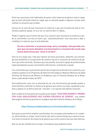 GUÍA PARA MADRES Y PADRES CON HIJAS ADOLESCENTES QUE SUFREN VIOLENCIA DE GÉNERO 9
INSTITUTO ANDALUZ DE LA MUJER
Entre las reacciones más habituales de quien sufre violencia de género está el negar
que se esté sufriendo violencia, negar que se necesite ayuda o negarse a actuar para
cambiar la situación que la daña.
Incluso en el caso de que reconozca la violencia o que sea iniciativa de ella el con-
tároslo y pediros ayuda, no va a ser un camino fácil ni rápido...
Podéis imaginar que el hecho de que os lo cuente o que reconozca la violencia cuan-
do la confrontéis con ella va hacer que “automáticamente” ella reaccione y deje o
modifique la relación que la está dañando.
Os vais a enfrentar a un proceso largo, duro y complejo, más parecido a lo-
grar que una joven abandone una toxicomanía o a rescatarla de una de esas
sectas destructivas que “lavan el cerebro”.
Esto os va a exigir que, más que realizar acciones puntuales, elaboréis una estrate-
gia que posibilite la recuperación de vuestra hija de la situación de violencia de gé-
nero que está sufriendo. Siempre que sea posible, buscad el apoyo de profesionales
especializadas/os ya que necesitaréis información, orientación y ayuda.
Los contenidos que se presentan parten de la experiencia de atención a jóvenes y sus
madres y padres en el Programa de Atención Psicológica a Mujeres Menores de Edad
Víctimas de Violencia de Género en Andalucía, que el Instituto Andaluz de la Mujer
lleva a cabo desde finales de 2012.
Esta publicación nace con la voluntad de ser una herramienta que pueda ayudar a
otras familias a afrontar la violencia de género que sufren sus hijas, ayudando a ma-
dres y padres en la difícil tarea de “rescatar” a su hija de esta dañina situación.
Este cuaderno forma parte de la publicación digital “GUÍA PARA MADRES Y PADRES
CON HIJAS ADOLESCENTES QUE SUFREN VIOLENCIA DE GÉNERO”, que podéis
descargaros de forma gratuita en la página web del Instituto Andaluz de la Mujer.
http://www.juntadeandalucia.es/institutodelamujer/
Esta guía os permitirá ampliar y profundizar los conceptos planteados en el cuader-
no, permitiendo un mayor conocimiento del tema y favoreciendo que vuestra actua-
ción ante la situación de violencia de género que sufre vuestra hija sea más efectiva.
Que os sea de utilidad será la mejor recompensa que podamos tener.
 