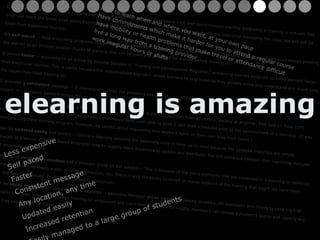 It's  less expensive  to produce -- Using xxxxxxxxx’s authoring software to produce your own asynchronous training programs, e-training is virtually free once you reach the break-even point. Synchronous programs will have continued costs associated with the instructor managing the class, but will still be lower than traditional courses.  It's  self-paced  -- Most e-learning programs can be taken when needed. The "books" that you set up using xxxxxxxx create a module-based design allowing the learner to go through smaller chunks of training that can be used and absorbed for a while before moving on.  It moves  faster  -- According to an article by Jennifer Salopek in "Training and Development Magazine," e-learning courses progress up to 50 percent faster than traditional courses. This is partly because the individualized approach allows learners to skip material they already know and understand and move onto the issues they need training on.  It provides a  consistent  message -- E-learning eliminates the problems associated with different instructors teaching slightly different material on the same subject. For company-based training, this is often critical.  It can work from  any location and any time  - -E-learners can go through training sessions from anywhere, usually at anytime. This Just-In-Time (JIT) benefit can make learning possible for people who never would have been able to work it into their schedules prior to the development of e-learning. (If you manage a corporate learning program, however, be careful about requesting that workers learn on their own time from home.)  It can be  updated easily  and quickly -- Online e-learning sessions are especially easy to keep up-to-date because the updated materials are simply uploaded to a server. CD-ROM-based programs may be slightly more expensive to update and distribute, but still come out cheaper than reprinting manuals and retraining instructors.  It can lead to  increased retention  and a stronger grasp on the subject -- This is because of the many elements that are combined in e-learning to reinforce the message, such as video, audio, quizzes, interaction, etc. There is also the ability to revisit or replay sections of the training that might not have been clear the first time around. Try that in a crowded auditorium!  It can be  easily managed  for large groups of students -- xxxxxxxx Manager allows corporate training directors, HR managers and others to keep track of the course offerings, schedule or assign training for employees and track their progress and results. Managers can review a student's scores and identify any areas that need additional training. want to learn when and where you want, at your own pace  have commitments which make it harder for you to attend a regular course  have mobility or health problems that make travel or attendance difficult  live a long way from a training provider  work irregular hours or shifts Less expensive Self paced Faster Consistent message Any location, any time Updated easily Increased retention Easily managed to a large group of students Elearning is amazing Elearning is amazing elearning is amazing 