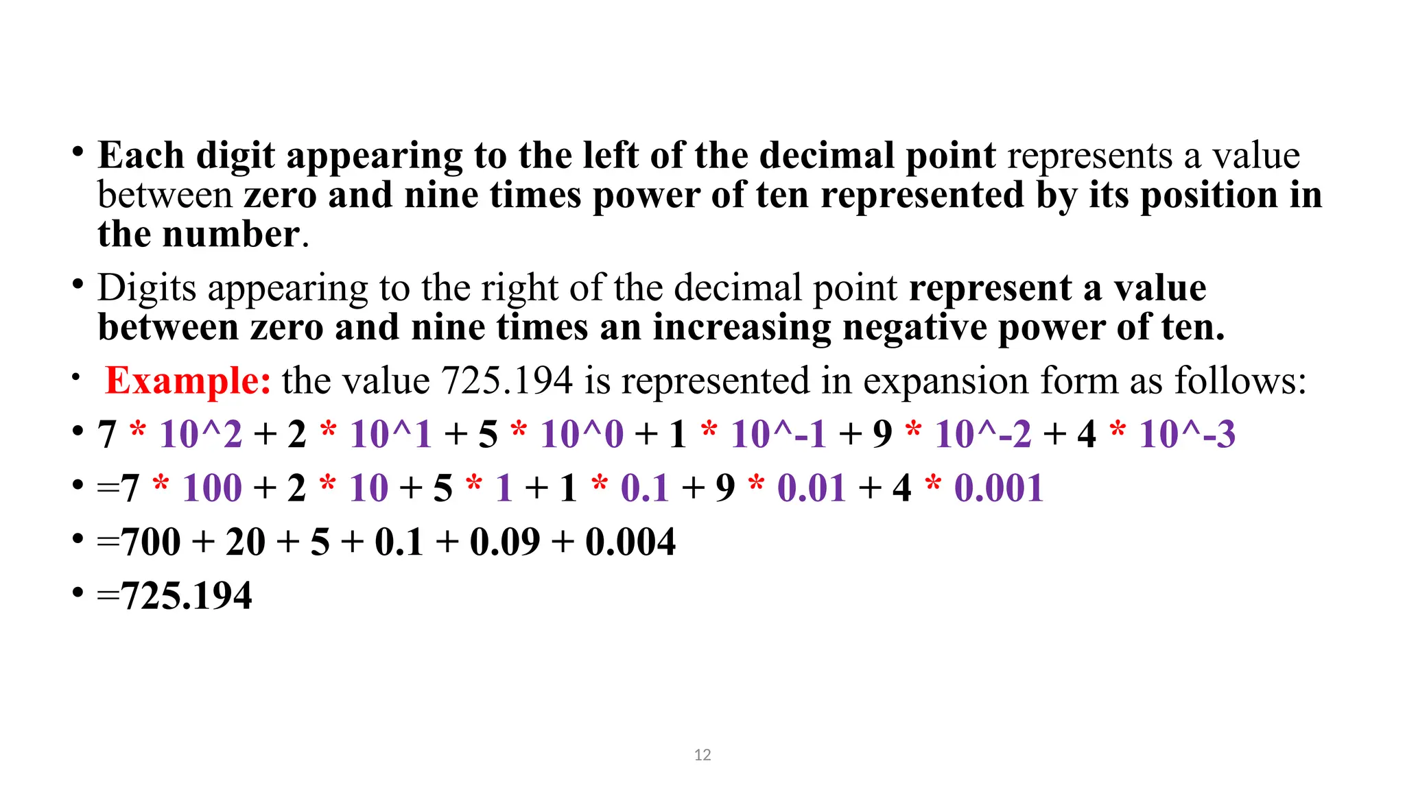 12
• Each digit appearing to the left of the decimal point represents a value
between zero and nine times power of ten represented by its position in
the number.
• Digits appearing to the right of the decimal point represent a value
between zero and nine times an increasing negative power of ten.
• Example: the value 725.194 is represented in expansion form as follows:
• 7 * 10^2 + 2 * 10^1 + 5 * 10^0 + 1 * 10^-1 + 9 * 10^-2 + 4 * 10^-3
• =7 * 100 + 2 * 10 + 5 * 1 + 1 * 0.1 + 9 * 0.01 + 4 * 0.001
• =700 + 20 + 5 + 0.1 + 0.09 + 0.004
• =725.194
 