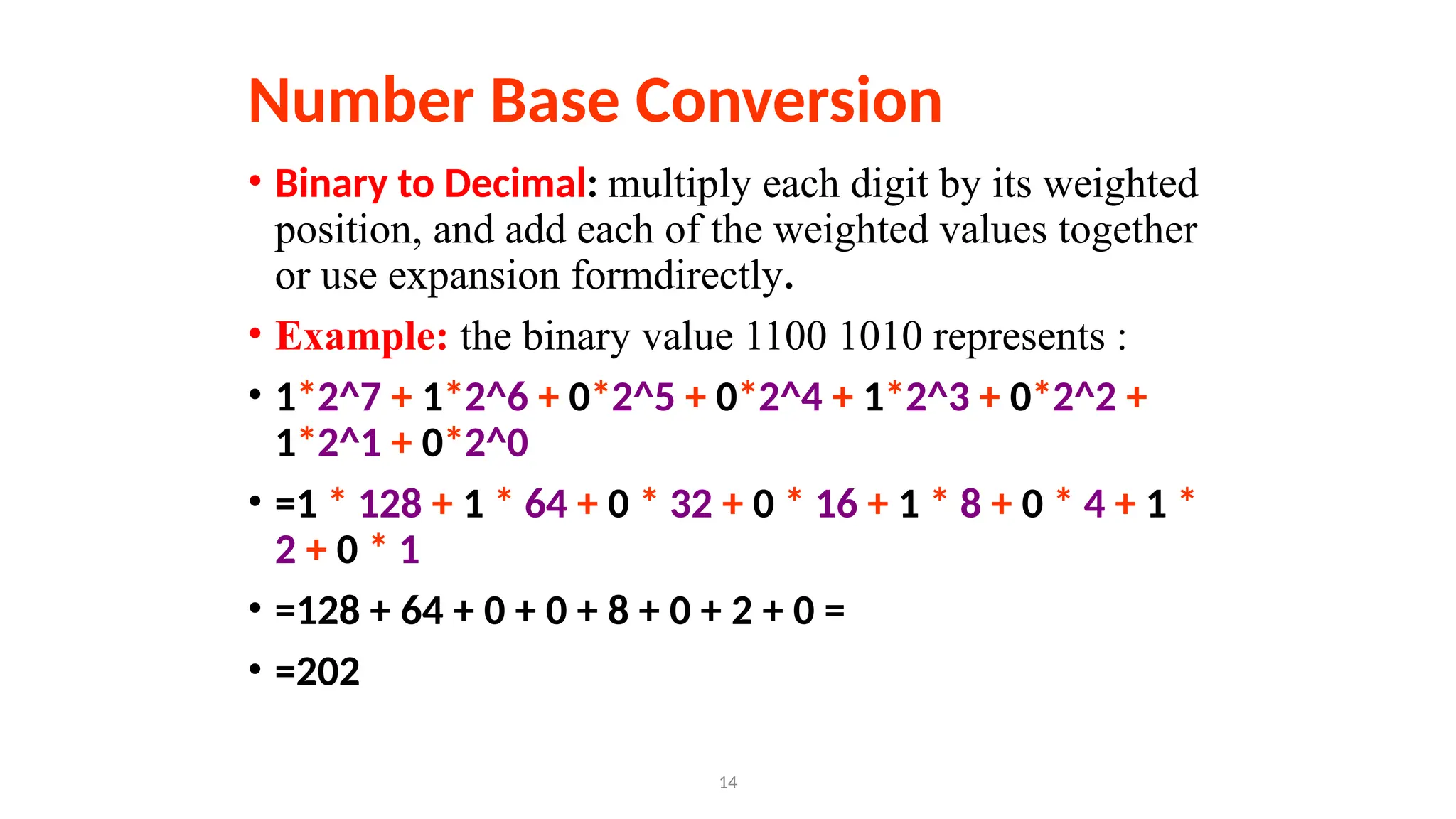 14
Number Base Conversion
• Binary to Decimal: multiply each digit by its weighted
position, and add each of the weighted values together
or use expansion formdirectly.
• Example: the binary value 1100 1010 represents :
• 1*2^7 + 1*2^6 + 0*2^5 + 0*2^4 + 1*2^3 + 0*2^2 +
1*2^1 + 0*2^0
• =1 * 128 + 1 * 64 + 0 * 32 + 0 * 16 + 1 * 8 + 0 * 4 + 1 *
2 + 0 * 1
• =128 + 64 + 0 + 0 + 8 + 0 + 2 + 0 =
• =202
 