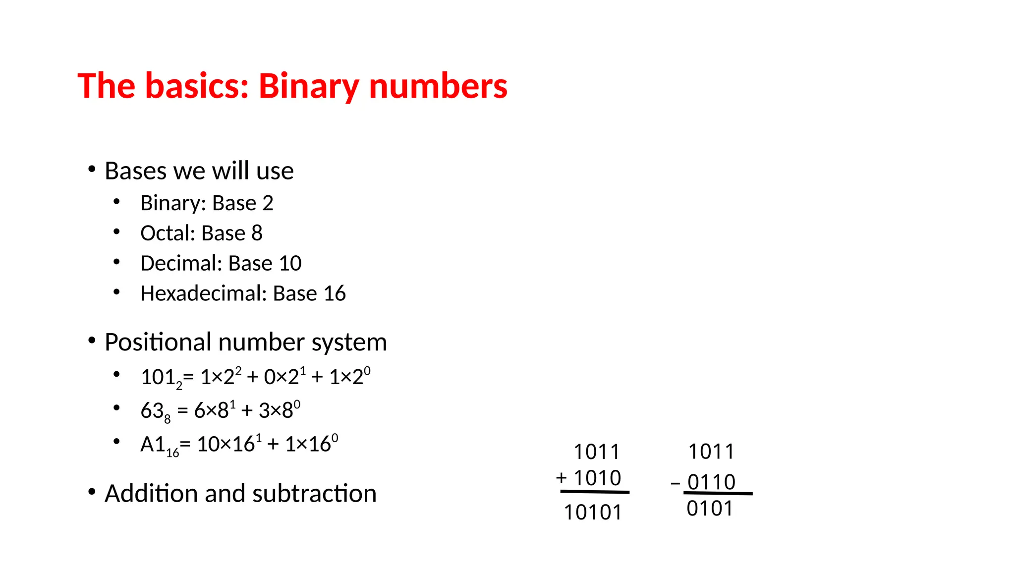 The basics: Binary numbers
• Bases we will use
• Binary: Base 2
• Octal: Base 8
• Decimal: Base 10
• Hexadecimal: Base 16
• Positional number system
• 1012= 1×22
+ 0×21
+ 1×20
• 638 = 6×81
+ 3×80
• A116= 10×161
+ 1×160
• Addition and subtraction
1011
+ 1010
10101
1011
– 0110
0101
 