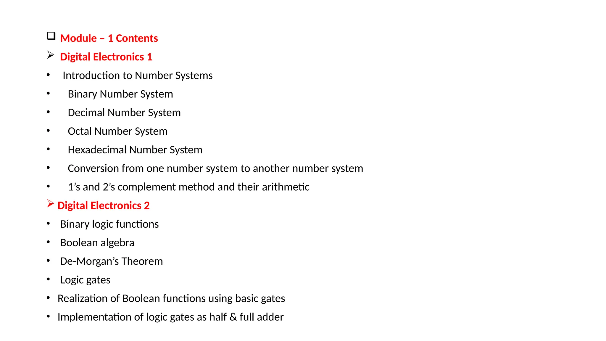  Module – 1 Contents
 Digital Electronics 1
• Introduction to Number Systems
• Binary Number System
• Decimal Number System
• Octal Number System
• Hexadecimal Number System
• Conversion from one number system to another number system
• 1’s and 2’s complement method and their arithmetic
 Digital Electronics 2
• Binary logic functions
• Boolean algebra
• De-Morgan’s Theorem
• Logic gates
• Realization of Boolean functions using basic gates
• Implementation of logic gates as half & full adder
 